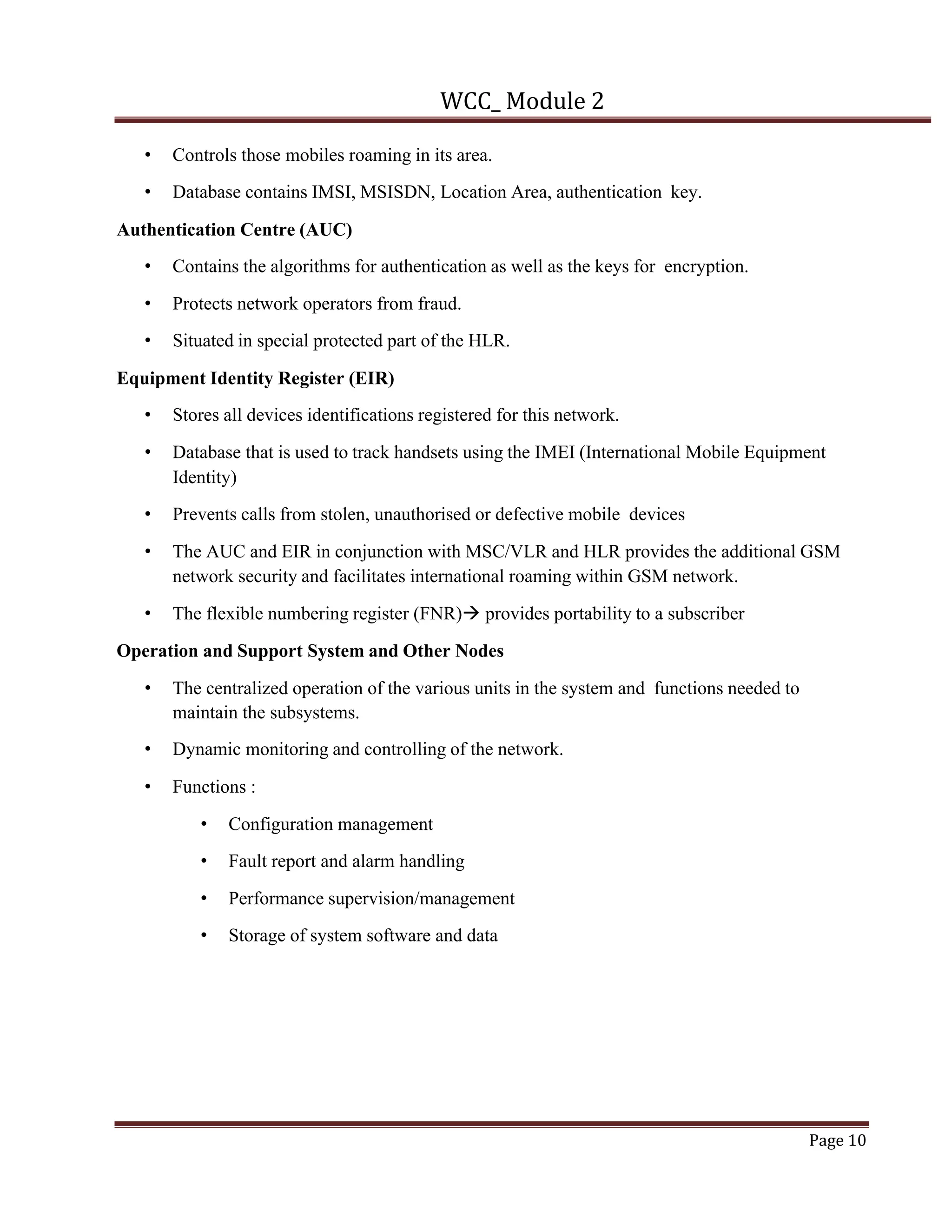 WCC_ Module 2
Page 10
• Controls those mobiles roaming in its area.
• Database contains IMSI, MSISDN, Location Area, authentication key.
Authentication Centre (AUC)
• Contains the algorithms for authentication as well as the keys for encryption.
• Protects network operators from fraud.
• Situated in special protected part of the HLR.
Equipment Identity Register (EIR)
• Stores all devices identifications registered for this network.
• Database that is used to track handsets using the IMEI (International Mobile Equipment
Identity)
• Prevents calls from stolen, unauthorised or defective mobile devices
• The AUC and EIR in conjunction with MSC/VLR and HLR provides the additional GSM
network security and facilitates international roaming within GSM network.
• The flexible numbering register (FNR)à provides portability to a subscriber
Operation and Support System and Other Nodes
• The centralized operation of the various units in the system and functions needed to
maintain the subsystems.
• Dynamic monitoring and controlling of the network.
• Functions :
• Configuration management
• Fault report and alarm handling
• Performance supervision/management
• Storage of system software and data
 