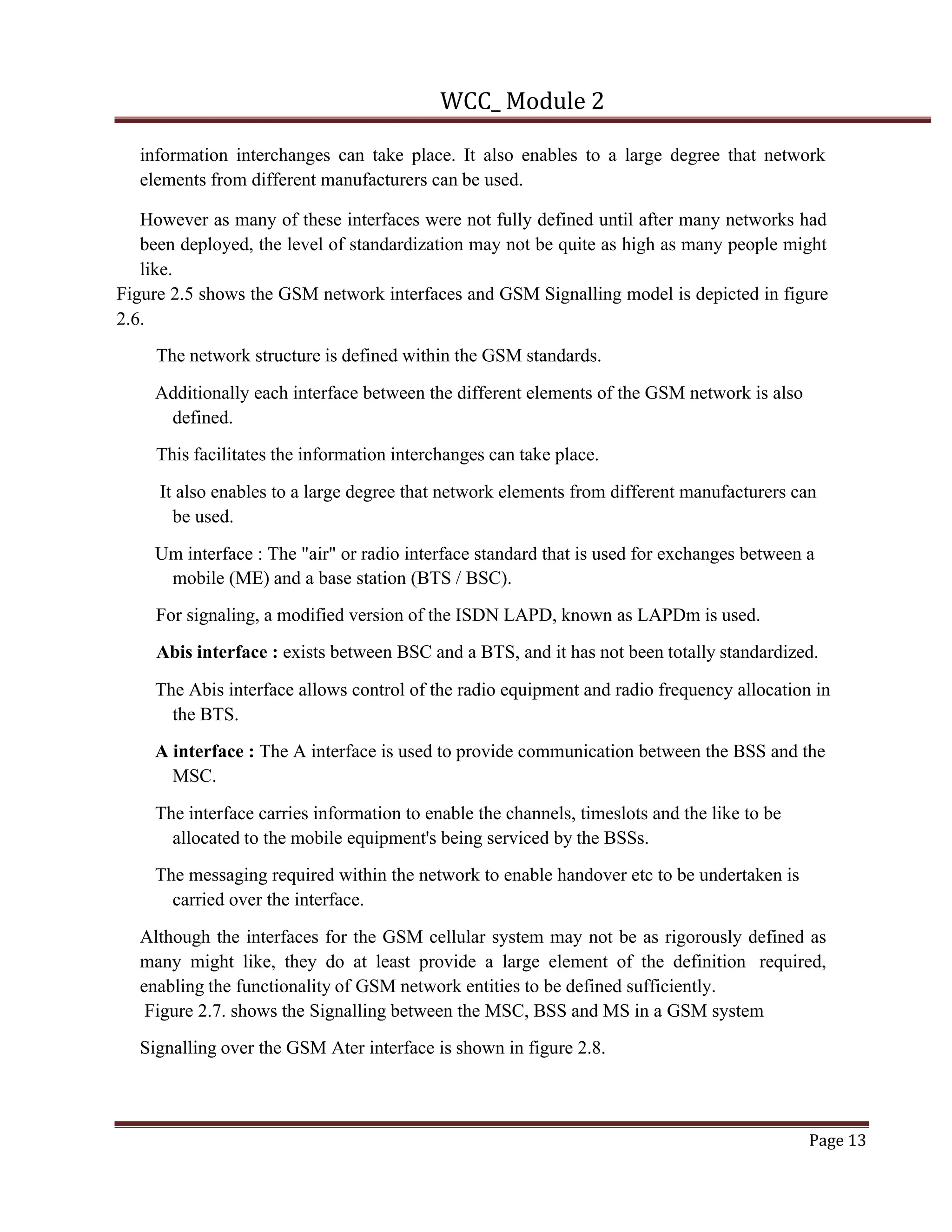 WCC_ Module 2
Page 13
information interchanges can take place. It also enables to a large degree that network
elements from different manufacturers can be used.
However as many of these interfaces were not fully defined until after many networks had
been deployed, the level of standardization may not be quite as high as many people might
like.
Figure 2.5 shows the GSM network interfaces and GSM Signalling model is depicted in figure
2.6.
The network structure is defined within the GSM standards.
Additionally each interface between the different elements of the GSM network is also
defined.
This facilitates the information interchanges can take place.
It also enables to a large degree that network elements from different manufacturers can
be used.
Um interface : The "air" or radio interface standard that is used for exchanges between a
mobile (ME) and a base station (BTS / BSC).
For signaling, a modified version of the ISDN LAPD, known as LAPDm is used.
Abis interface : exists between BSC and a BTS, and it has not been totally standardized.
The Abis interface allows control of the radio equipment and radio frequency allocation in
the BTS.
A interface : The A interface is used to provide communication between the BSS and the
MSC.
The interface carries information to enable the channels, timeslots and the like to be
allocated to the mobile equipment's being serviced by the BSSs.
The messaging required within the network to enable handover etc to be undertaken is
carried over the interface.
Although the interfaces for the GSM cellular system may not be as rigorously defined as
many might like, they do at least provide a large element of the definition required,
enabling the functionality of GSM network entities to be defined sufficiently.
Figure 2.7. shows the Signalling between the MSC, BSS and MS in a GSM system
Signalling over the GSM Ater interface is shown in figure 2.8.
 
