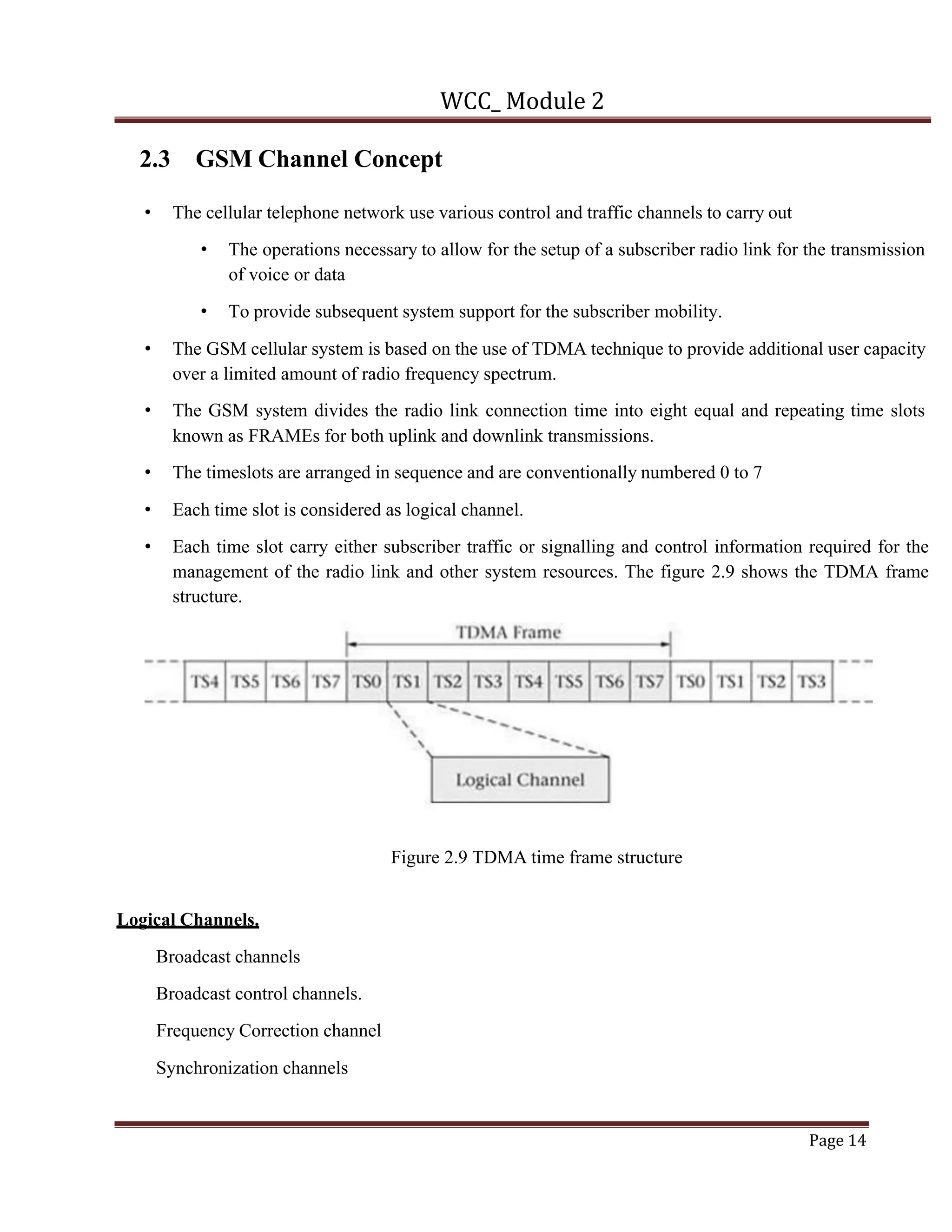 WCC_ Module 2
Page 14
2.3 GSM Channel Concept
• The cellular telephone network use various control and traffic channels to carry out
• The operations necessary to allow for the setup of a subscriber radio link for the transmission
of voice or data
• To provide subsequent system support for the subscriber mobility.
• The GSM cellular system is based on the use of TDMA technique to provide additional user capacity
over a limited amount of radio frequency spectrum.
• The GSM system divides the radio link connection time into eight equal and repeating time slots
known as FRAMEs for both uplink and downlink transmissions.
• The timeslots are arranged in sequence and are conventionally numbered 0 to 7
• Each time slot is considered as logical channel.
• Each time slot carry either subscriber traffic or signalling and control information required for the
management of the radio link and other system resources. The figure 2.9 shows the TDMA frame
structure.
Figure 2.9 TDMA time frame structure
Logical Channels.
Broadcast channels
Broadcast control channels.
Frequency Correction channel
Synchronization channels
 