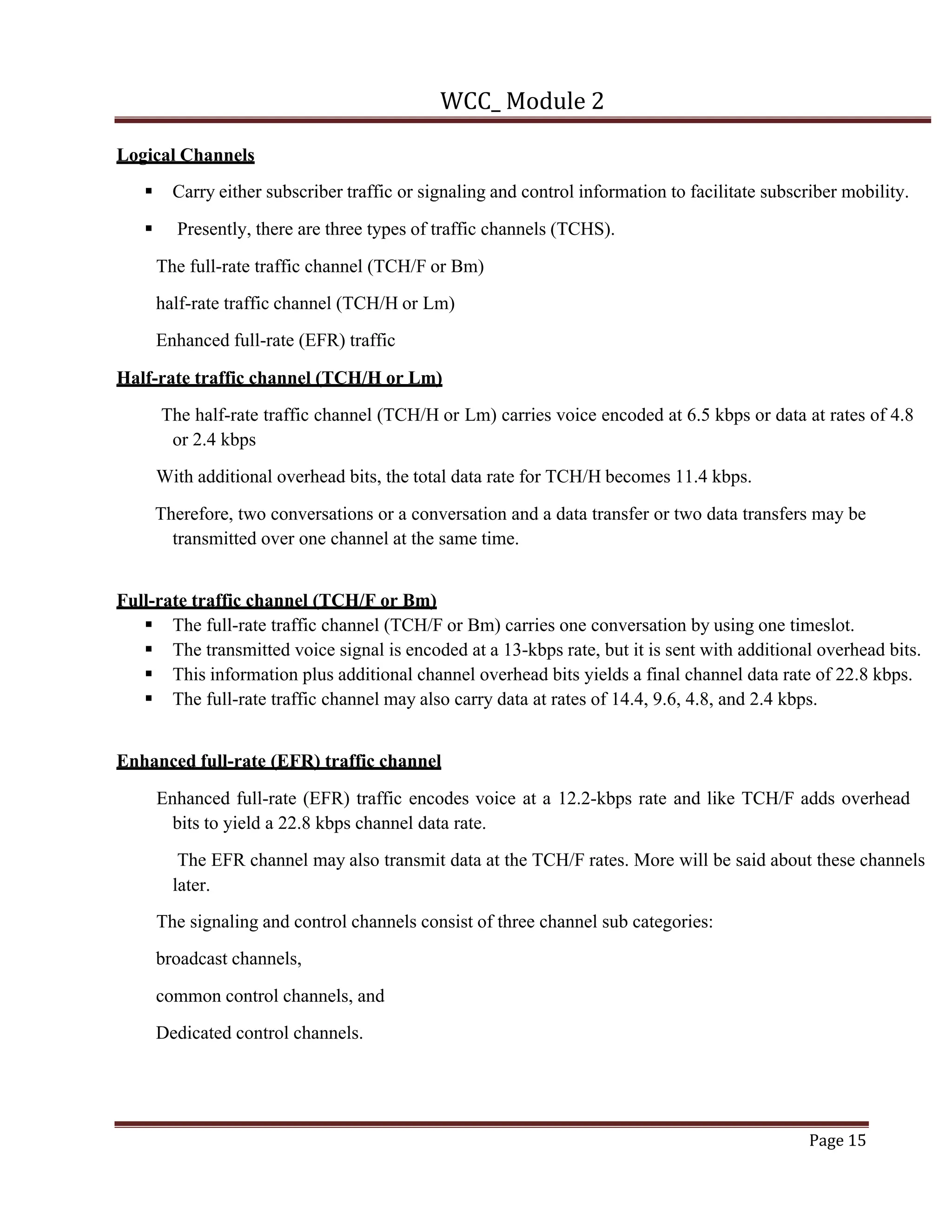 WCC_ Module 2
Page 15
Logical Channels
§ Carry either subscriber traffic or signaling and control information to facilitate subscriber mobility.
§ Presently, there are three types of traffic channels (TCHS).
The full-rate traffic channel (TCH/F or Bm)
half-rate traffic channel (TCH/H or Lm)
Enhanced full-rate (EFR) traffic
Half-rate traffic channel (TCH/H or Lm)
The half-rate traffic channel (TCH/H or Lm) carries voice encoded at 6.5 kbps or data at rates of 4.8
or 2.4 kbps
With additional overhead bits, the total data rate for TCH/H becomes 11.4 kbps.
Therefore, two conversations or a conversation and a data transfer or two data transfers may be
transmitted over one channel at the same time.
Full-rate traffic channel (TCH/F or Bm)
§ The full-rate traffic channel (TCH/F or Bm) carries one conversation by using one timeslot.
§ The transmitted voice signal is encoded at a 13-kbps rate, but it is sent with additional overhead bits.
§ This information plus additional channel overhead bits yields a final channel data rate of 22.8 kbps.
§ The full-rate traffic channel may also carry data at rates of 14.4, 9.6, 4.8, and 2.4 kbps.
Enhanced full-rate (EFR) traffic channel
Enhanced full-rate (EFR) traffic encodes voice at a 12.2-kbps rate and like TCH/F adds overhead
bits to yield a 22.8 kbps channel data rate.
The EFR channel may also transmit data at the TCH/F rates. More will be said about these channels
later.
The signaling and control channels consist of three channel sub categories:
broadcast channels,
common control channels, and
Dedicated control channels.
 