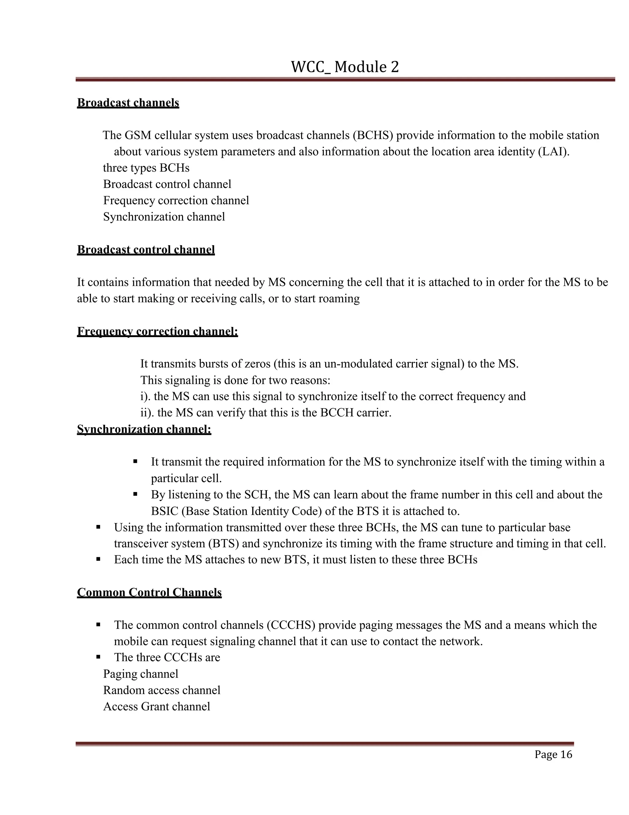 WCC_ Module 2
Page 16
Broadcast channels
The GSM cellular system uses broadcast channels (BCHS) provide information to the mobile station
about various system parameters and also information about the location area identity (LAI).
three types BCHs
Broadcast control channel
Frequency correction channel
Synchronization channel
Broadcast control channel
It contains information that needed by MS concerning the cell that it is attached to in order for the MS to be
able to start making or receiving calls, or to start roaming
Frequency correction channel:
It transmits bursts of zeros (this is an un-modulated carrier signal) to the MS.
This signaling is done for two reasons:
i). the MS can use this signal to synchronize itself to the correct frequency and
ii). the MS can verify that this is the BCCH carrier.
Synchronization channel:
§ It transmit the required information for the MS to synchronize itself with the timing within a
particular cell.
§ By listening to the SCH, the MS can learn about the frame number in this cell and about the
BSIC (Base Station Identity Code) of the BTS it is attached to.
§ Using the information transmitted over these three BCHs, the MS can tune to particular base
transceiver system (BTS) and synchronize its timing with the frame structure and timing in that cell.
§ Each time the MS attaches to new BTS, it must listen to these three BCHs
Common Control Channels
§ The common control channels (CCCHS) provide paging messages the MS and a means which the
mobile can request signaling channel that it can use to contact the network.
§ The three CCCHs are
Paging channel
Random access channel
Access Grant channel
 