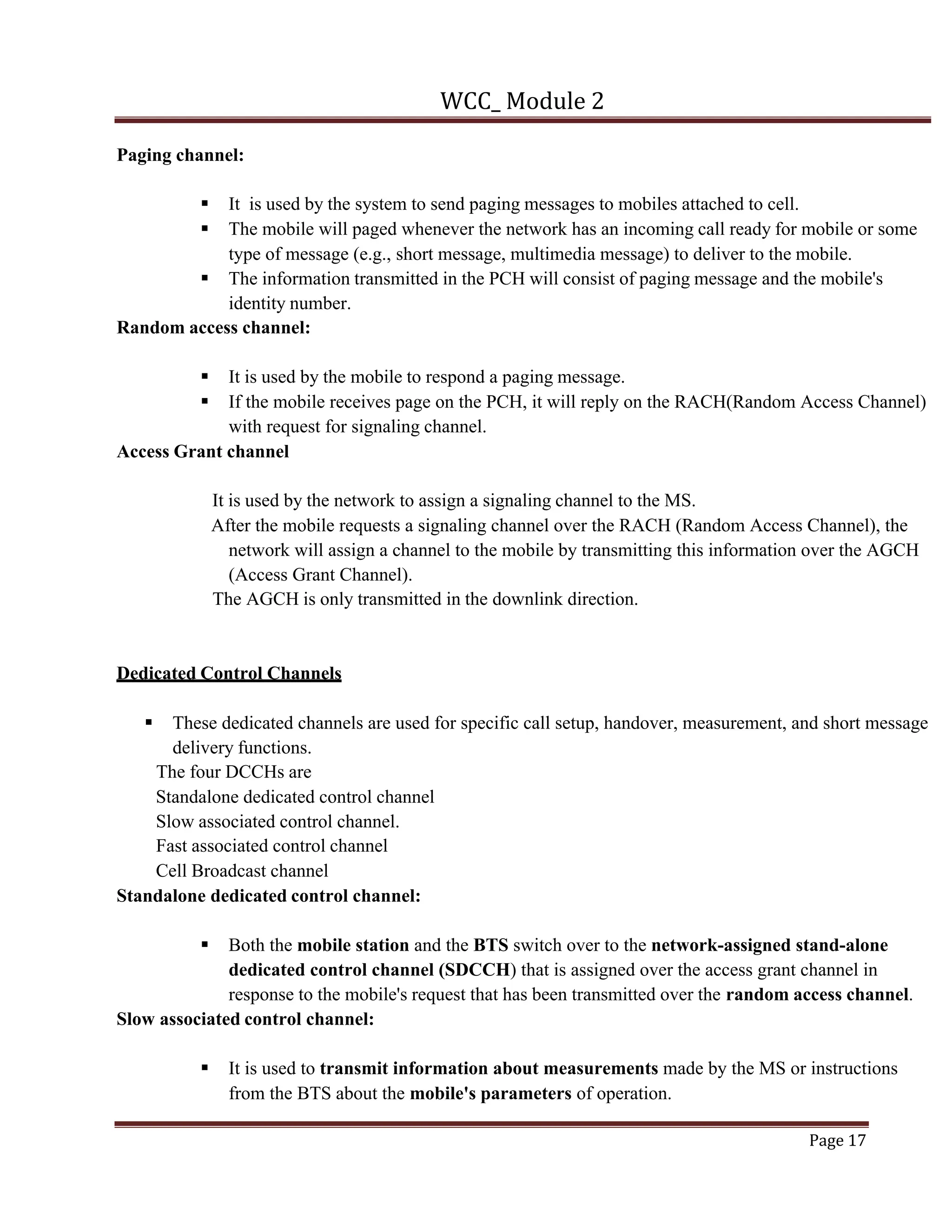 WCC_ Module 2
Page 17
Paging channel:
§ It is used by the system to send paging messages to mobiles attached to cell.
§ The mobile will paged whenever the network has an incoming call ready for mobile or some
type of message (e.g., short message, multimedia message) to deliver to the mobile.
§ The information transmitted in the PCH will consist of paging message and the mobile's
identity number.
Random access channel:
§ It is used by the mobile to respond a paging message.
§ If the mobile receives page on the PCH, it will reply on the RACH(Random Access Channel)
with request for signaling channel.
Access Grant channel
It is used by the network to assign a signaling channel to the MS.
After the mobile requests a signaling channel over the RACH (Random Access Channel), the
network will assign a channel to the mobile by transmitting this information over the AGCH
(Access Grant Channel).
The AGCH is only transmitted in the downlink direction.
Dedicated Control Channels
§ These dedicated channels are used for specific call setup, handover, measurement, and short message
delivery functions.
The four DCCHs are
Standalone dedicated control channel
Slow associated control channel.
Fast associated control channel
Cell Broadcast channel
Standalone dedicated control channel:
§ Both the mobile station and the BTS switch over to the network-assigned stand-alone
dedicated control channel (SDCCH) that is assigned over the access grant channel in
response to the mobile's request that has been transmitted over the random access channel.
Slow associated control channel:
§ It is used to transmit information about measurements made by the MS or instructions
from the BTS about the mobile's parameters of operation.
 
