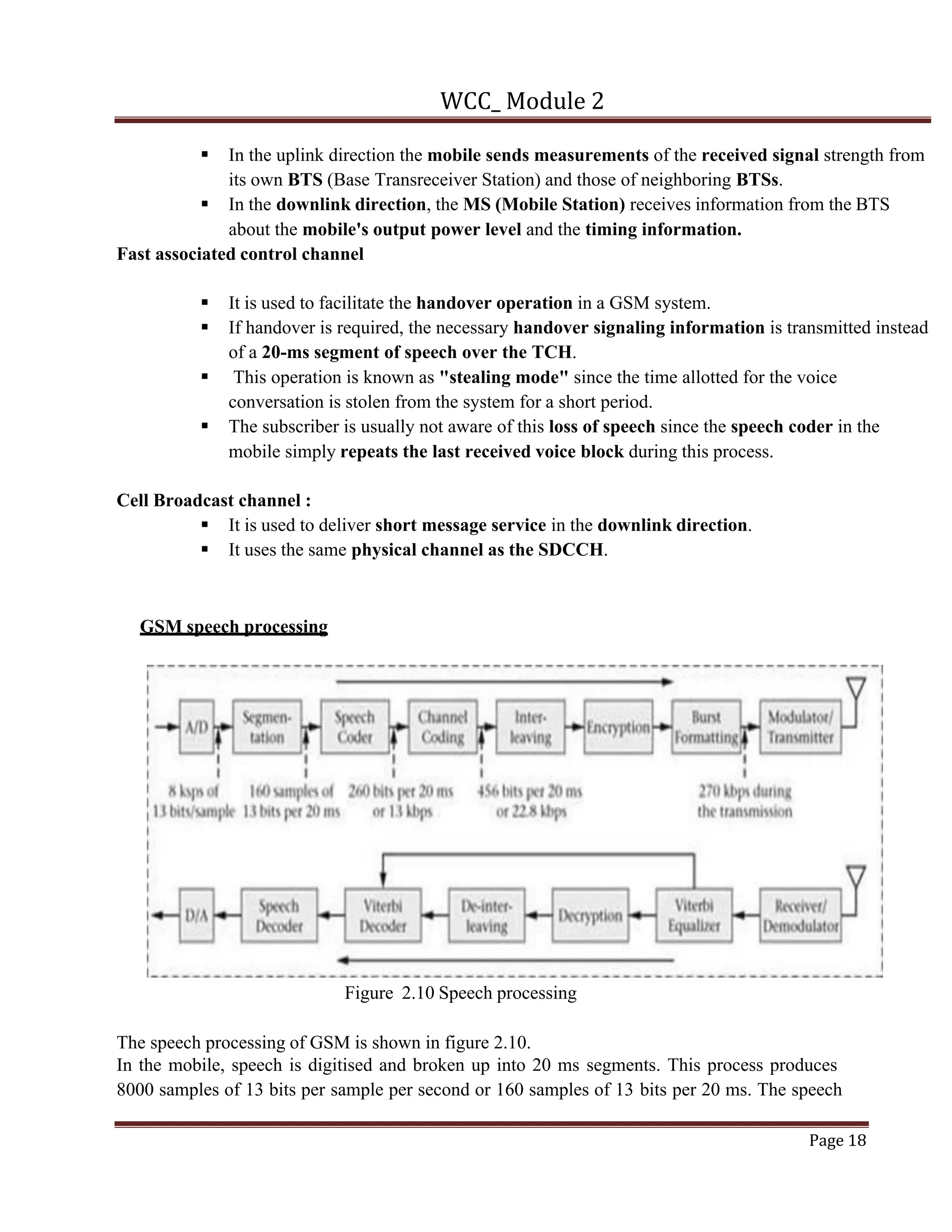 WCC_ Module 2
Page 18
§ In the uplink direction the mobile sends measurements of the received signal strength from
its own BTS (Base Transreceiver Station) and those of neighboring BTSs.
§ In the downlink direction, the MS (Mobile Station) receives information from the BTS
about the mobile's output power level and the timing information.
Fast associated control channel
§ It is used to facilitate the handover operation in a GSM system.
§ If handover is required, the necessary handover signaling information is transmitted instead
of a 20-ms segment of speech over the TCH.
§ This operation is known as "stealing mode" since the time allotted for the voice
conversation is stolen from the system for a short period.
§ The subscriber is usually not aware of this loss of speech since the speech coder in the
mobile simply repeats the last received voice block during this process.
Cell Broadcast channel :
§ It is used to deliver short message service in the downlink direction.
§ It uses the same physical channel as the SDCCH.
GSM speech processing
Figure 2.10 Speech processing
The speech processing of GSM is shown in figure 2.10.
In the mobile, speech is digitised and broken up into 20 ms segments. This process produces
8000 samples of 13 bits per sample per second or 160 samples of 13 bits per 20 ms. The speech
 
