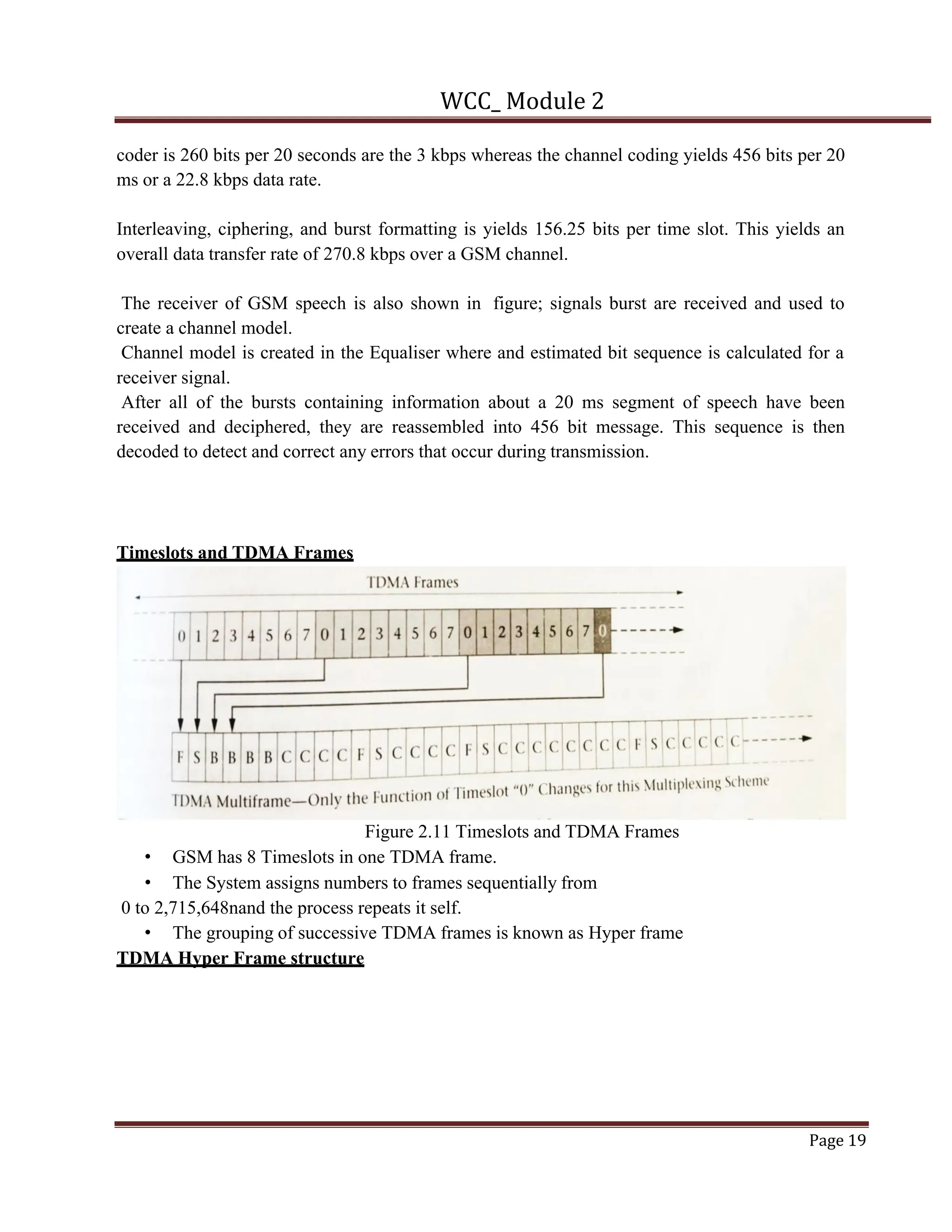 WCC_ Module 2
Page 19
coder is 260 bits per 20 seconds are the 3 kbps whereas the channel coding yields 456 bits per 20
ms or a 22.8 kbps data rate.
Interleaving, ciphering, and burst formatting is yields 156.25 bits per time slot. This yields an
overall data transfer rate of 270.8 kbps over a GSM channel.
The receiver of GSM speech is also shown in figure; signals burst are received and used to
create a channel model.
Channel model is created in the Equaliser where and estimated bit sequence is calculated for a
receiver signal.
After all of the bursts containing information about a 20 ms segment of speech have been
received and deciphered, they are reassembled into 456 bit message. This sequence is then
decoded to detect and correct any errors that occur during transmission.
Timeslots and TDMA Frames
Figure 2.11 Timeslots and TDMA Frames
• GSM has 8 Timeslots in one TDMA frame.
• The System assigns numbers to frames sequentially from
0 to 2,715,648nand the process repeats it self.
• The grouping of successive TDMA frames is known as Hyper frame
TDMA Hyper Frame structure
 
