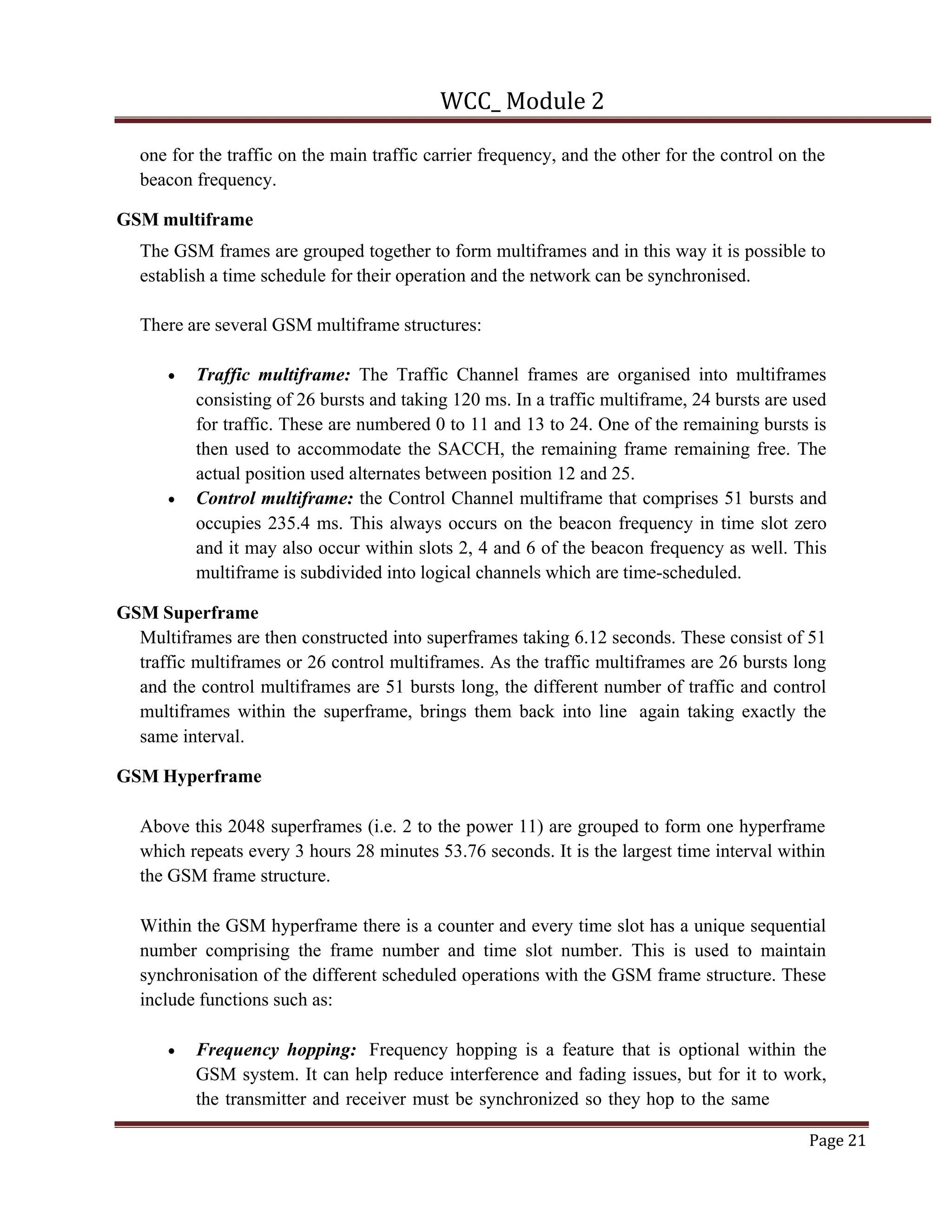 WCC_ Module 2
Page 21
one for the traffic on the main traffic carrier frequency, and the other for the control on the
beacon frequency.
GSM multiframe
The GSM frames are grouped together to form multiframes and in this way it is possible to
establish a time schedule for their operation and the network can be synchronised.
There are several GSM multiframe structures:
• Traffic multiframe: The Traffic Channel frames are organised into multiframes
consisting of 26 bursts and taking 120 ms. In a traffic multiframe, 24 bursts are used
for traffic. These are numbered 0 to 11 and 13 to 24. One of the remaining bursts is
then used to accommodate the SACCH, the remaining frame remaining free. The
actual position used alternates between position 12 and 25.
• Control multiframe: the Control Channel multiframe that comprises 51 bursts and
occupies 235.4 ms. This always occurs on the beacon frequency in time slot zero
and it may also occur within slots 2, 4 and 6 of the beacon frequency as well. This
multiframe is subdivided into logical channels which are time-scheduled.
GSM Superframe
Multiframes are then constructed into superframes taking 6.12 seconds. These consist of 51
traffic multiframes or 26 control multiframes. As the traffic multiframes are 26 bursts long
and the control multiframes are 51 bursts long, the different number of traffic and control
multiframes within the superframe, brings them back into line again taking exactly the
same interval.
GSM Hyperframe
Above this 2048 superframes (i.e. 2 to the power 11) are grouped to form one hyperframe
which repeats every 3 hours 28 minutes 53.76 seconds. It is the largest time interval within
the GSM frame structure.
Within the GSM hyperframe there is a counter and every time slot has a unique sequential
number comprising the frame number and time slot number. This is used to maintain
synchronisation of the different scheduled operations with the GSM frame structure. These
include functions such as:
• Frequency hopping: Frequency hopping is a feature that is optional within the
GSM system. It can help reduce interference and fading issues, but for it to work,
the transmitter and receiver must be synchronized so they hop to the same
 