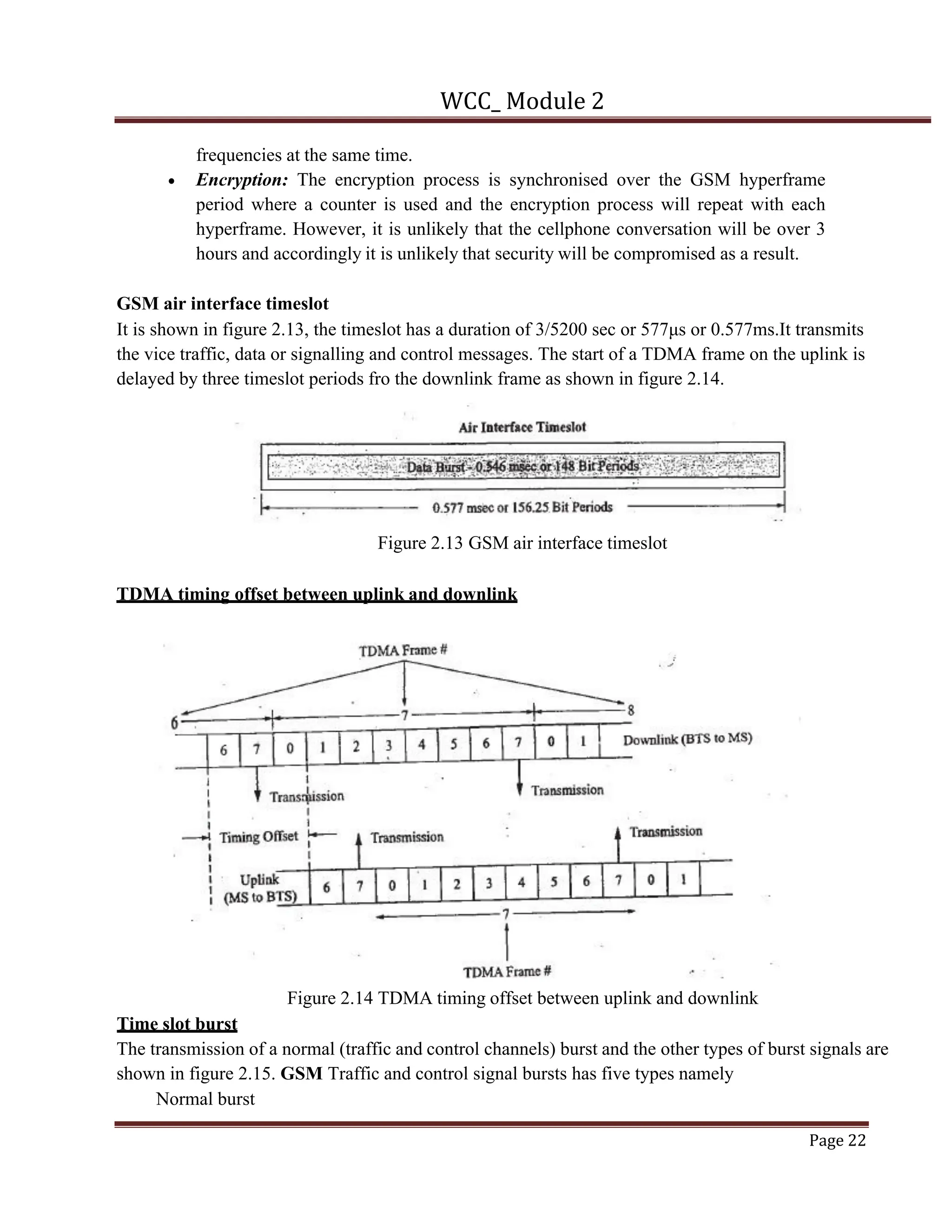 WCC_ Module 2
Page 22
frequencies at the same time.
• Encryption: The encryption process is synchronised over the GSM hyperframe
period where a counter is used and the encryption process will repeat with each
hyperframe. However, it is unlikely that the cellphone conversation will be over 3
hours and accordingly it is unlikely that security will be compromised as a result.
GSM air interface timeslot
It is shown in figure 2.13, the timeslot has a duration of 3/5200 sec or 577μs or 0.577ms.It transmits
the vice traffic, data or signalling and control messages. The start of a TDMA frame on the uplink is
delayed by three timeslot periods fro the downlink frame as shown in figure 2.14.
Figure 2.13 GSM air interface timeslot
TDMA timing offset between uplink and downlink
Figure 2.14 TDMA timing offset between uplink and downlink
Time slot burst
The transmission of a normal (traffic and control channels) burst and the other types of burst signals are
shown in figure 2.15. GSM Traffic and control signal bursts has five types namely
Normal burst
 