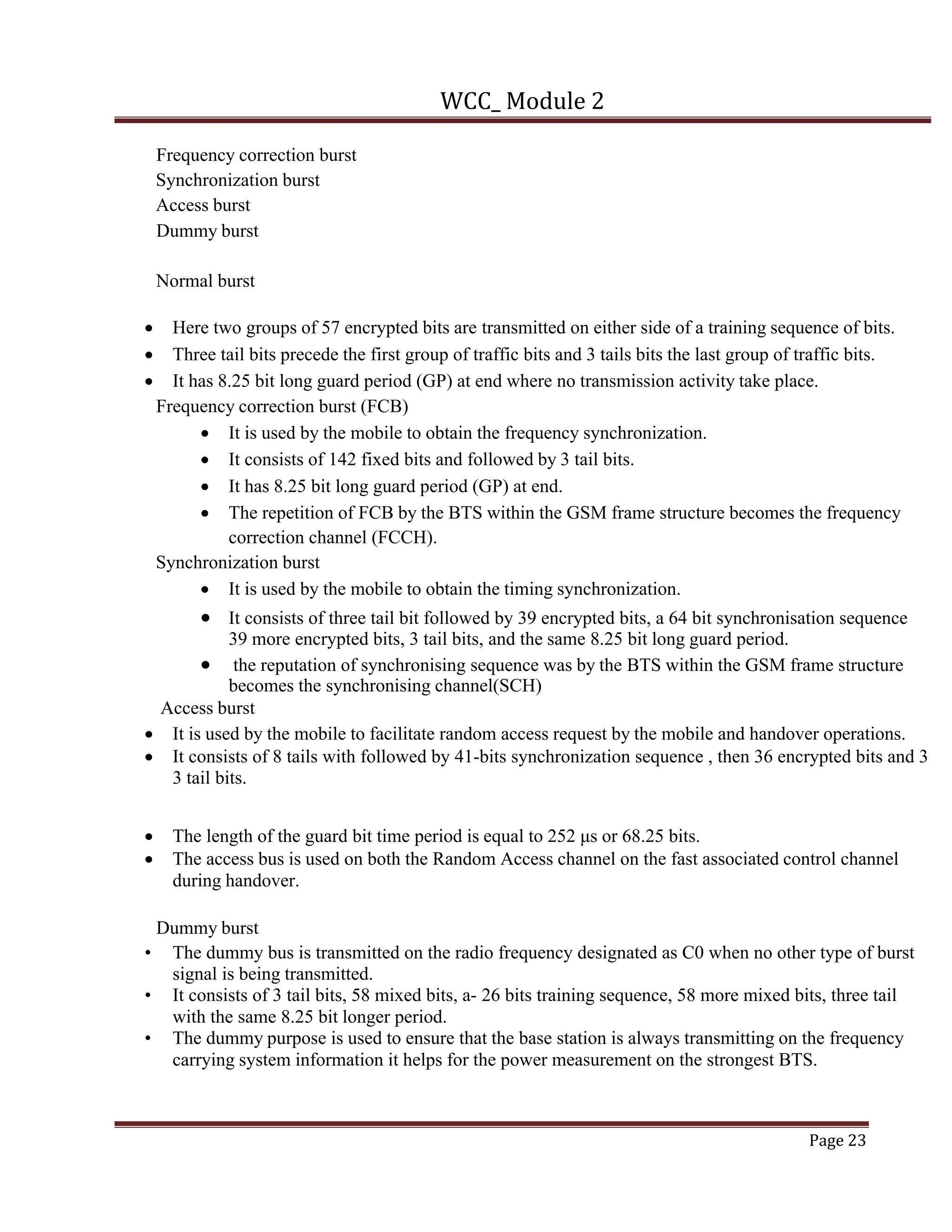 WCC_ Module 2
Page 23
Frequency correction burst
Synchronization burst
Access burst
Dummy burst
Normal burst
• Here two groups of 57 encrypted bits are transmitted on either side of a training sequence of bits.
• Three tail bits precede the first group of traffic bits and 3 tails bits the last group of traffic bits.
• It has 8.25 bit long guard period (GP) at end where no transmission activity take place.
Frequency correction burst (FCB)
• It is used by the mobile to obtain the frequency synchronization.
• It consists of 142 fixed bits and followed by 3 tail bits.
• It has 8.25 bit long guard period (GP) at end.
• The repetition of FCB by the BTS within the GSM frame structure becomes the frequency
correction channel (FCCH).
Synchronization burst
• It is used by the mobile to obtain the timing synchronization.
• It consists of three tail bit followed by 39 encrypted bits, a 64 bit synchronisation sequence
39 more encrypted bits, 3 tail bits, and the same 8.25 bit long guard period.
• the reputation of synchronising sequence was by the BTS within the GSM frame structure
becomes the synchronising channel(SCH)
Access burst
• It is used by the mobile to facilitate random access request by the mobile and handover operations.
• It consists of 8 tails with followed by 41-bits synchronization sequence , then 36 encrypted bits and 3
3 tail bits.
• The length of the guard bit time period is equal to 252 μs or 68.25 bits.
• The access bus is used on both the Random Access channel on the fast associated control channel
during handover.
Dummy burst
• The dummy bus is transmitted on the radio frequency designated as C0 when no other type of burst
signal is being transmitted.
• It consists of 3 tail bits, 58 mixed bits, a- 26 bits training sequence, 58 more mixed bits, three tail
with the same 8.25 bit longer period.
• The dummy purpose is used to ensure that the base station is always transmitting on the frequency
carrying system information it helps for the power measurement on the strongest BTS.
 