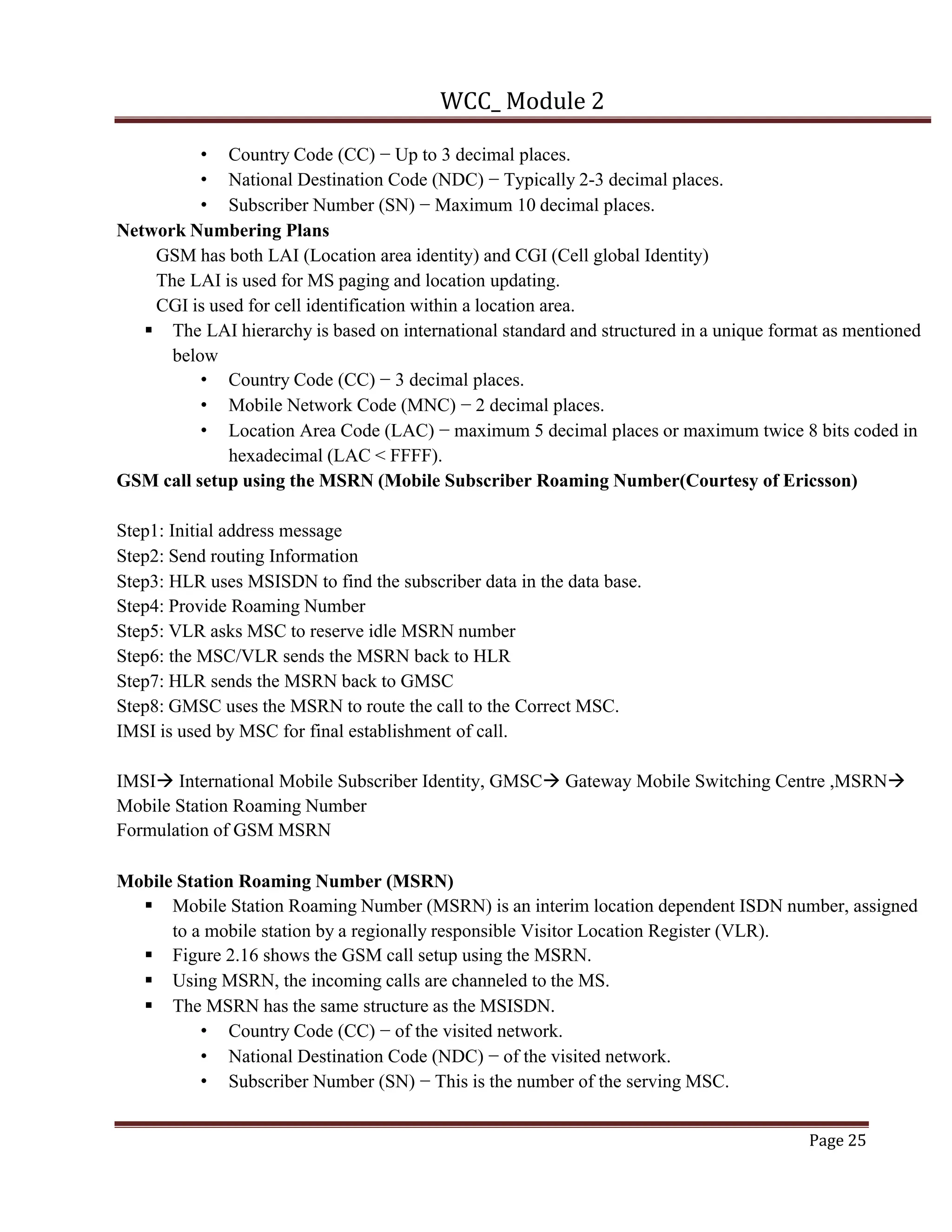 WCC_ Module 2
Page 25
• Country Code (CC) − Up to 3 decimal places.
• National Destination Code (NDC) − Typically 2-3 decimal places.
• Subscriber Number (SN) − Maximum 10 decimal places.
Network Numbering Plans
GSM has both LAI (Location area identity) and CGI (Cell global Identity)
The LAI is used for MS paging and location updating.
CGI is used for cell identification within a location area.
§ The LAI hierarchy is based on international standard and structured in a unique format as mentioned
below
• Country Code (CC) − 3 decimal places.
• Mobile Network Code (MNC) − 2 decimal places.
• Location Area Code (LAC) − maximum 5 decimal places or maximum twice 8 bits coded in
hexadecimal (LAC < FFFF).
GSM call setup using the MSRN (Mobile Subscriber Roaming Number(Courtesy of Ericsson)
Step1: Initial address message
Step2: Send routing Information
Step3: HLR uses MSISDN to find the subscriber data in the data base.
Step4: Provide Roaming Number
Step5: VLR asks MSC to reserve idle MSRN number
Step6: the MSC/VLR sends the MSRN back to HLR
Step7: HLR sends the MSRN back to GMSC
Step8: GMSC uses the MSRN to route the call to the Correct MSC.
IMSI is used by MSC for final establishment of call.
IMSIà International Mobile Subscriber Identity, GMSCà Gateway Mobile Switching Centre ,MSRNà
Mobile Station Roaming Number
Formulation of GSM MSRN
Mobile Station Roaming Number (MSRN)
§ Mobile Station Roaming Number (MSRN) is an interim location dependent ISDN number, assigned
to a mobile station by a regionally responsible Visitor Location Register (VLR).
§ Figure 2.16 shows the GSM call setup using the MSRN.
§ Using MSRN, the incoming calls are channeled to the MS.
§ The MSRN has the same structure as the MSISDN.
• Country Code (CC) − of the visited network.
• National Destination Code (NDC) − of the visited network.
• Subscriber Number (SN) − This is the number of the serving MSC.
 