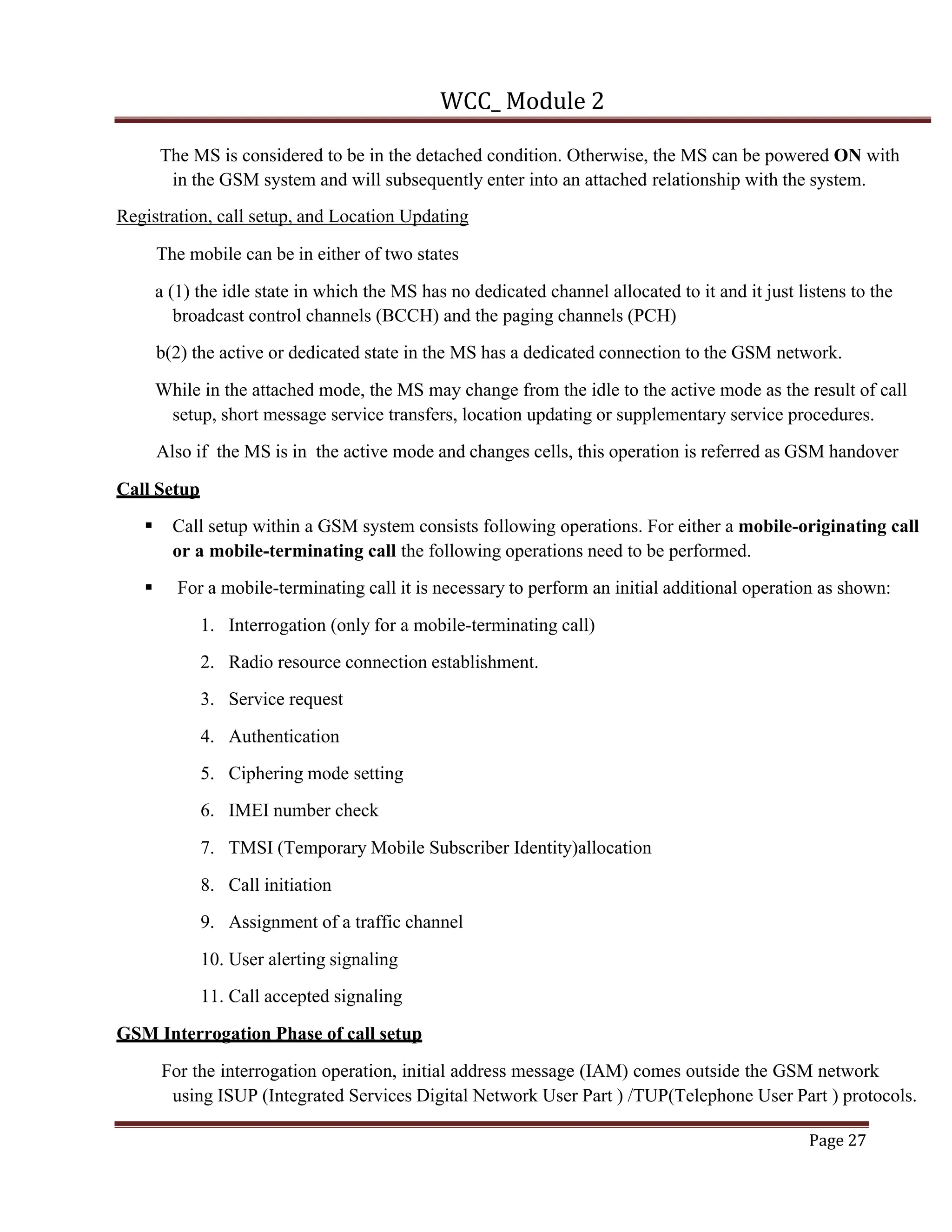 WCC_ Module 2
Page 27
The MS is considered to be in the detached condition. Otherwise, the MS can be powered ON with
in the GSM system and will subsequently enter into an attached relationship with the system.
Registration, call setup, and Location Updating
The mobile can be in either of two states
a (1) the idle state in which the MS has no dedicated channel allocated to it and it just listens to the
broadcast control channels (BCCH) and the paging channels (PCH)
b(2) the active or dedicated state in the MS has a dedicated connection to the GSM network.
While in the attached mode, the MS may change from the idle to the active mode as the result of call
setup, short message service transfers, location updating or supplementary service procedures.
Also if the MS is in the active mode and changes cells, this operation is referred as GSM handover
Call Setup
§ Call setup within a GSM system consists following operations. For either a mobile-originating call
or a mobile-terminating call the following operations need to be performed.
§ For a mobile-terminating call it is necessary to perform an initial additional operation as shown:
1. Interrogation (only for a mobile-terminating call)
2. Radio resource connection establishment.
3. Service request
4. Authentication
5. Ciphering mode setting
6. IMEI number check
7. TMSI (Temporary Mobile Subscriber Identity)allocation
8. Call initiation
9. Assignment of a traffic channel
10. User alerting signaling
11. Call accepted signaling
GSM Interrogation Phase of call setup
For the interrogation operation, initial address message (IAM) comes outside the GSM network
using ISUP (Integrated Services Digital Network User Part ) /TUP(Telephone User Part ) protocols.
 