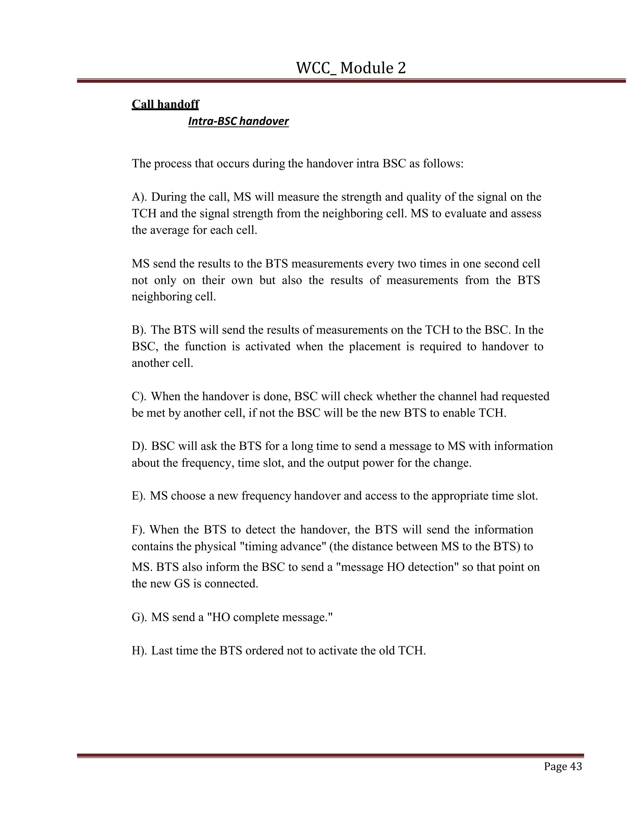 WCC_ Module 2
Page 43
Call handoff
Intra-BSC handover
The process that occurs during the handover intra BSC as follows:
A). During the call, MS will measure the strength and quality of the signal on the
TCH and the signal strength from the neighboring cell. MS to evaluate and assess
the average for each cell.
MS send the results to the BTS measurements every two times in one second cell
not only on their own but also the results of measurements from the BTS
neighboring cell.
B). The BTS will send the results of measurements on the TCH to the BSC. In the
BSC, the function is activated when the placement is required to handover to
another cell.
C). When the handover is done, BSC will check whether the channel had requested
be met by another cell, if not the BSC will be the new BTS to enable TCH.
D). BSC will ask the BTS for a long time to send a message to MS with information
about the frequency, time slot, and the output power for the change.
E). MS choose a new frequency handover and access to the appropriate time slot.
F). When the BTS to detect the handover, the BTS will send the information
contains the physical "timing advance" (the distance between MS to the BTS) to
MS. BTS also inform the BSC to send a "message HO detection" so that point on
the new GS is connected.
G). MS send a "HO complete message."
H). Last time the BTS ordered not to activate the old TCH.
 