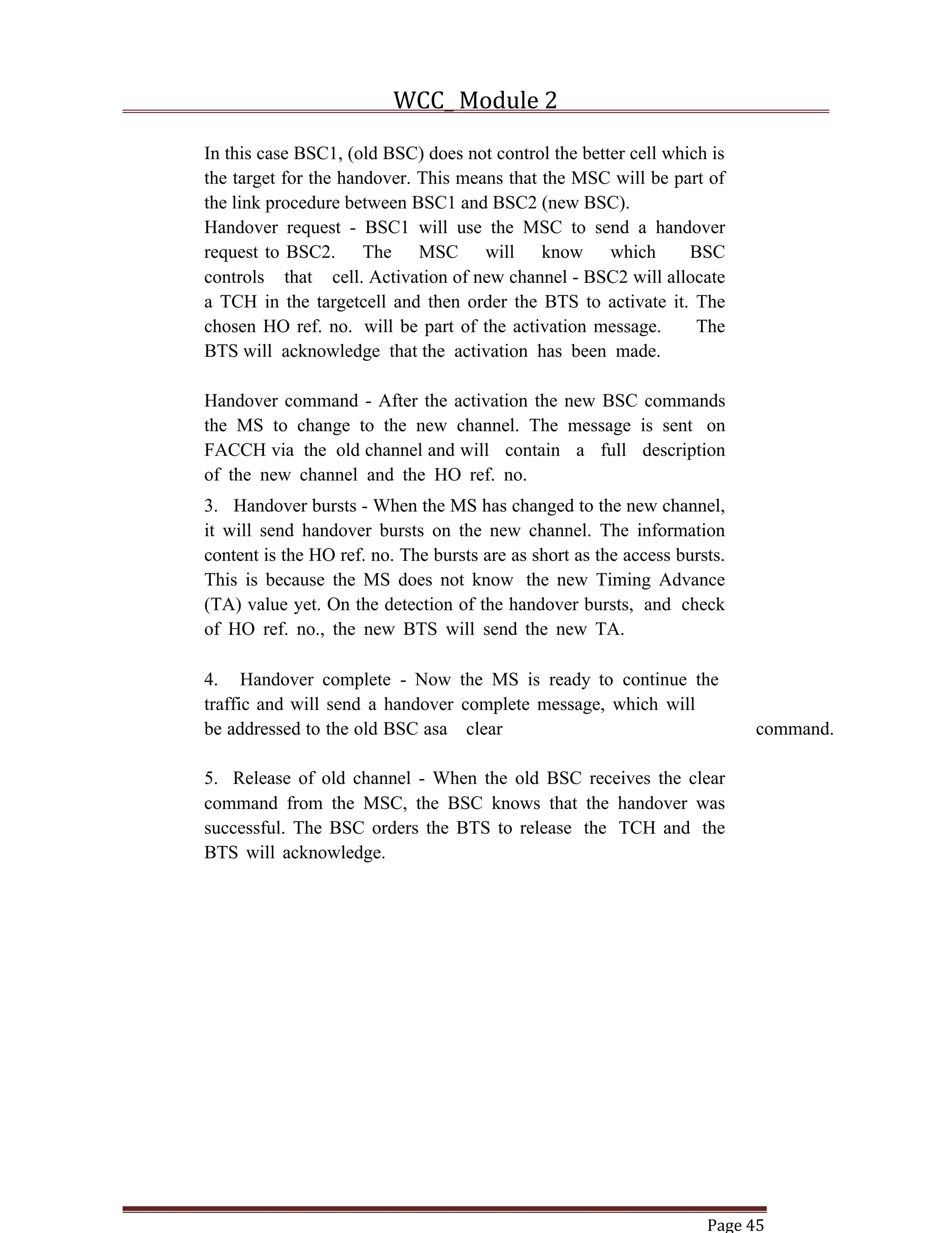 WCC_ Module 2
Page 45
In this case BSC1, (old BSC) does not control the better cell which is
the target for the handover. This means that the MSC will be part of
the link procedure between BSC1 and BSC2 (new BSC).
Handover request - BSC1 will use the MSC to send a handover
request to BSC2. The MSC will know which BSC
controls that cell. Activation of new channel - BSC2 will allocate
a TCH in the targetcell and then order the BTS to activate it. The
chosen HO ref. no. will be part of the activation message. The
BTS will acknowledge that the activation has been made.
Handover command - After the activation the new BSC commands
the MS to change to the new channel. The message is sent on
FACCH via the old channel and will contain a full description
of the new channel and the HO ref. no.
3. Handover bursts - When the MS has changed to the new channel,
it will send handover bursts on the new channel. The information
content is the HO ref. no. The bursts are as short as the access bursts.
This is because the MS does not know the new Timing Advance
(TA) value yet. On the detection of the handover bursts, and check
of HO ref. no., the new BTS will send the new TA.
4. Handover complete - Now the MS is ready to continue the
traffic and will send a handover complete message, which will
be addressed to the old BSC asa clear command.
5. Release of old channel - When the old BSC receives the clear
command from the MSC, the BSC knows that the handover was
successful. The BSC orders the BTS to release the TCH and the
BTS will acknowledge.
 