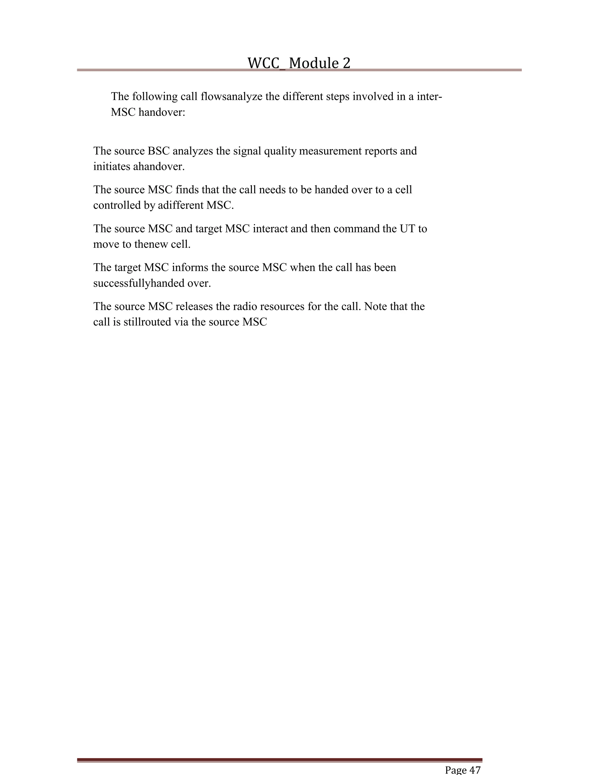WCC_ Module 2
Page 47
The following call flowsanalyze the different steps involved in a inter-
MSC handover:
The source BSC analyzes the signal quality measurement reports and
initiates ahandover.
The source MSC finds that the call needs to be handed over to a cell
controlled by adifferent MSC.
The source MSC and target MSC interact and then command the UT to
move to thenew cell.
The target MSC informs the source MSC when the call has been
successfullyhanded over.
The source MSC releases the radio resources for the call. Note that the
call is stillrouted via the source MSC
 