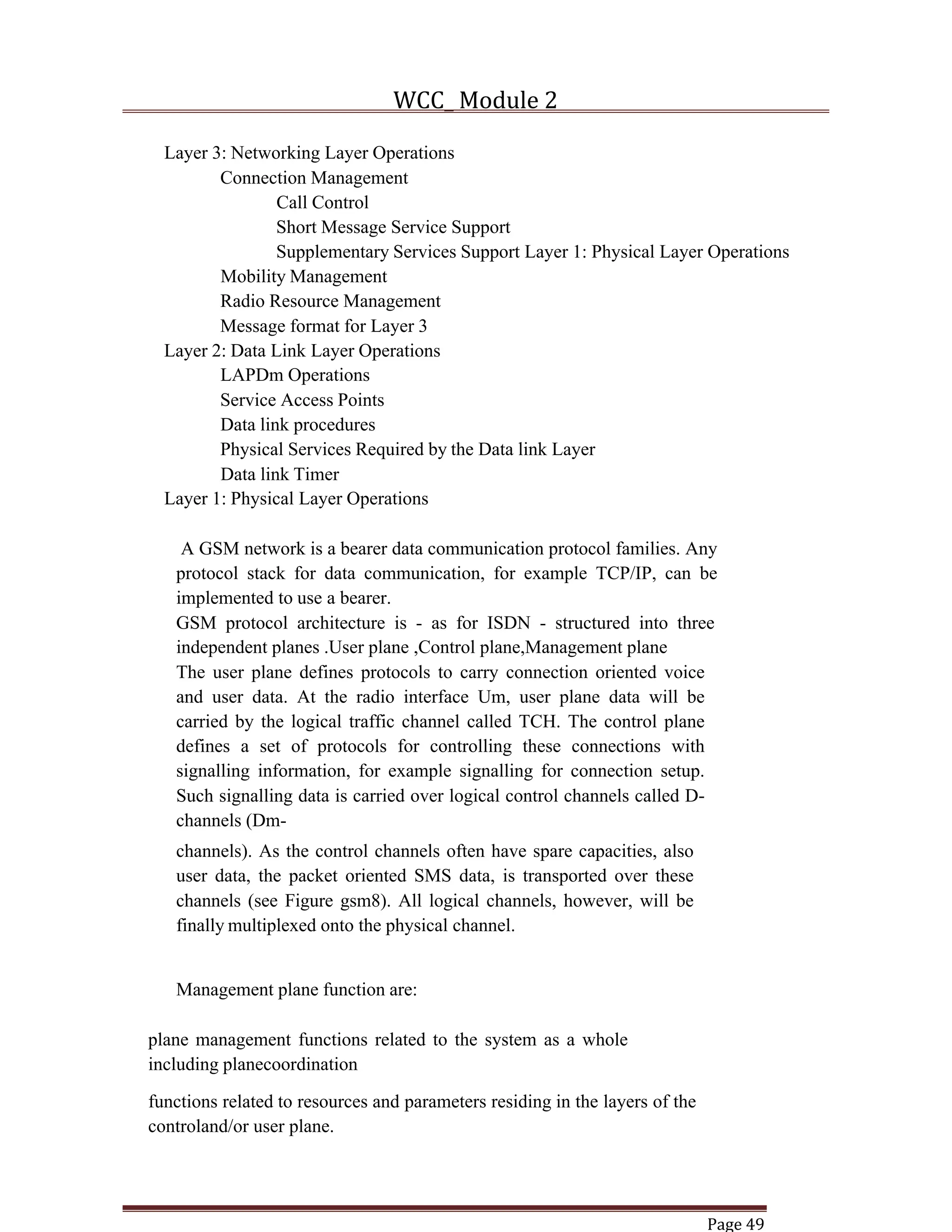 WCC_ Module 2
Page 49
Layer 3: Networking Layer Operations
Connection Management
Call Control
Short Message Service Support
Supplementary Services Support Layer 1: Physical Layer Operations
Mobility Management
Radio Resource Management
Message format for Layer 3
Layer 2: Data Link Layer Operations
LAPDm Operations
Service Access Points
Data link procedures
Physical Services Required by the Data link Layer
Data link Timer
Layer 1: Physical Layer Operations
A GSM network is a bearer data communication protocol families. Any
protocol stack for data communication, for example TCP/IP, can be
implemented to use a bearer.
GSM protocol architecture is - as for ISDN - structured into three
independent planes .User plane ,Control plane,Management plane
The user plane defines protocols to carry connection oriented voice
and user data. At the radio interface Um, user plane data will be
carried by the logical traffic channel called TCH. The control plane
defines a set of protocols for controlling these connections with
signalling information, for example signalling for connection setup.
Such signalling data is carried over logical control channels called D-
channels (Dm-
channels). As the control channels often have spare capacities, also
user data, the packet oriented SMS data, is transported over these
channels (see Figure gsm8). All logical channels, however, will be
finally multiplexed onto the physical channel.
Management plane function are:
plane management functions related to the system as a whole
including planecoordination
functions related to resources and parameters residing in the layers of the
controland/or user plane.
 