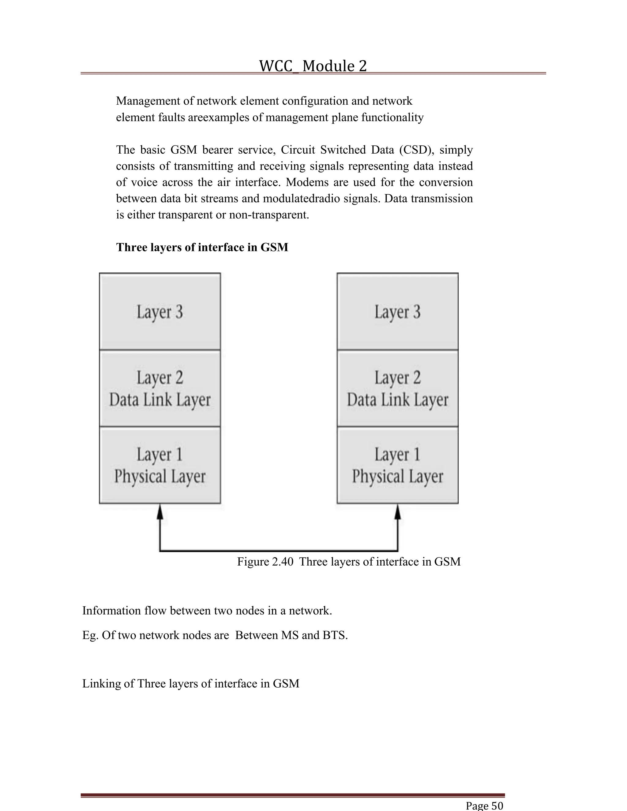 WCC_ Module 2
Page 50
Management of network element configuration and network
element faults areexamples of management plane functionality
The basic GSM bearer service, Circuit Switched Data (CSD), simply
consists of transmitting and receiving signals representing data instead
of voice across the air interface. Modems are used for the conversion
between data bit streams and modulatedradio signals. Data transmission
is either transparent or non-transparent.
Three layers of interface in GSM
Figure 2.40 Three layers of interface in GSM
Information flow between two nodes in a network.
Eg. Of two network nodes are Between MS and BTS.
Linking of Three layers of interface in GSM
 