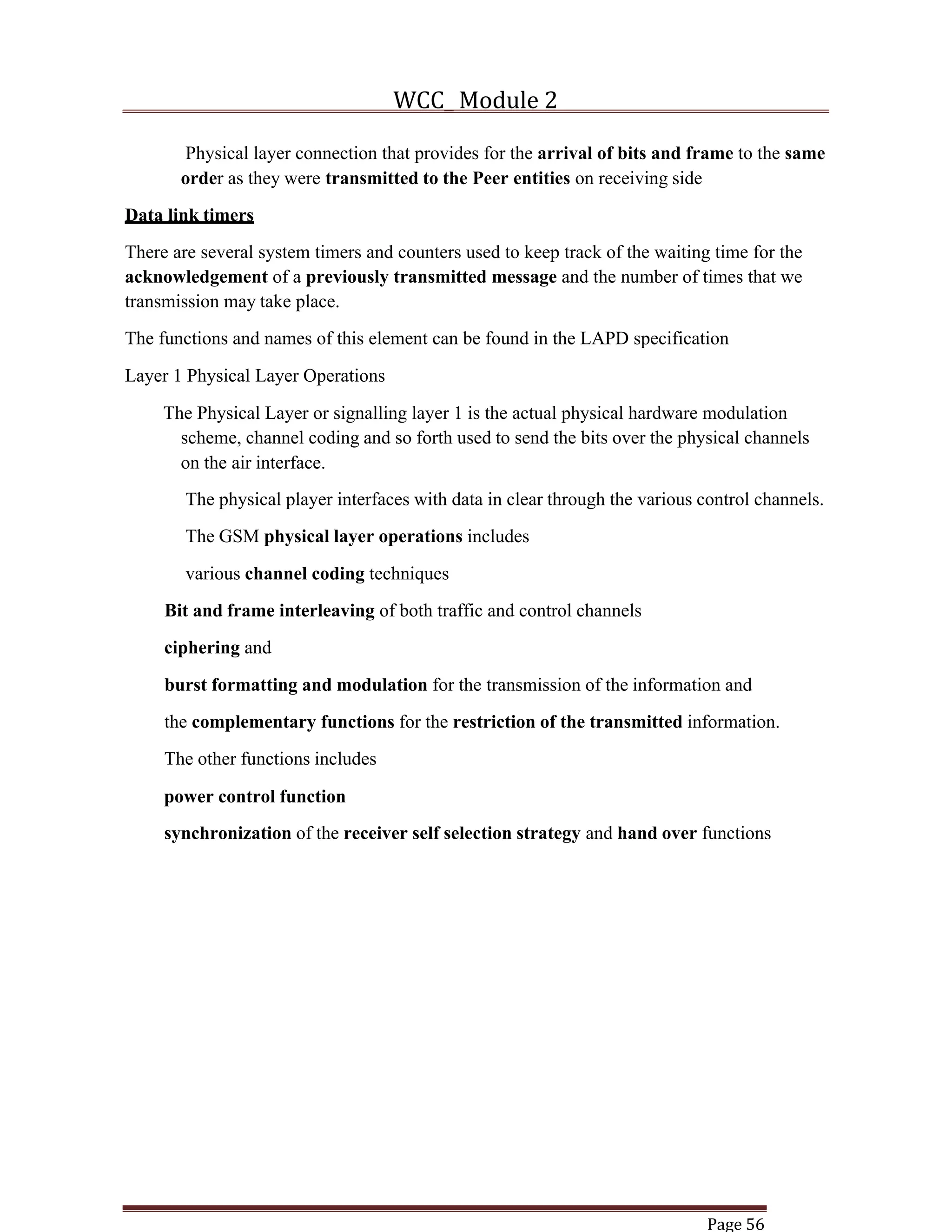 WCC_ Module 2
Page 56
Physical layer connection that provides for the arrival of bits and frame to the same
order as they were transmitted to the Peer entities on receiving side
Data link timers
There are several system timers and counters used to keep track of the waiting time for the
acknowledgement of a previously transmitted message and the number of times that we
transmission may take place.
The functions and names of this element can be found in the LAPD specification
Layer 1 Physical Layer Operations
The Physical Layer or signalling layer 1 is the actual physical hardware modulation
scheme, channel coding and so forth used to send the bits over the physical channels
on the air interface.
The physical player interfaces with data in clear through the various control channels.
The GSM physical layer operations includes
various channel coding techniques
Bit and frame interleaving of both traffic and control channels
ciphering and
burst formatting and modulation for the transmission of the information and
the complementary functions for the restriction of the transmitted information.
The other functions includes
power control function
synchronization of the receiver self selection strategy and hand over functions
 
