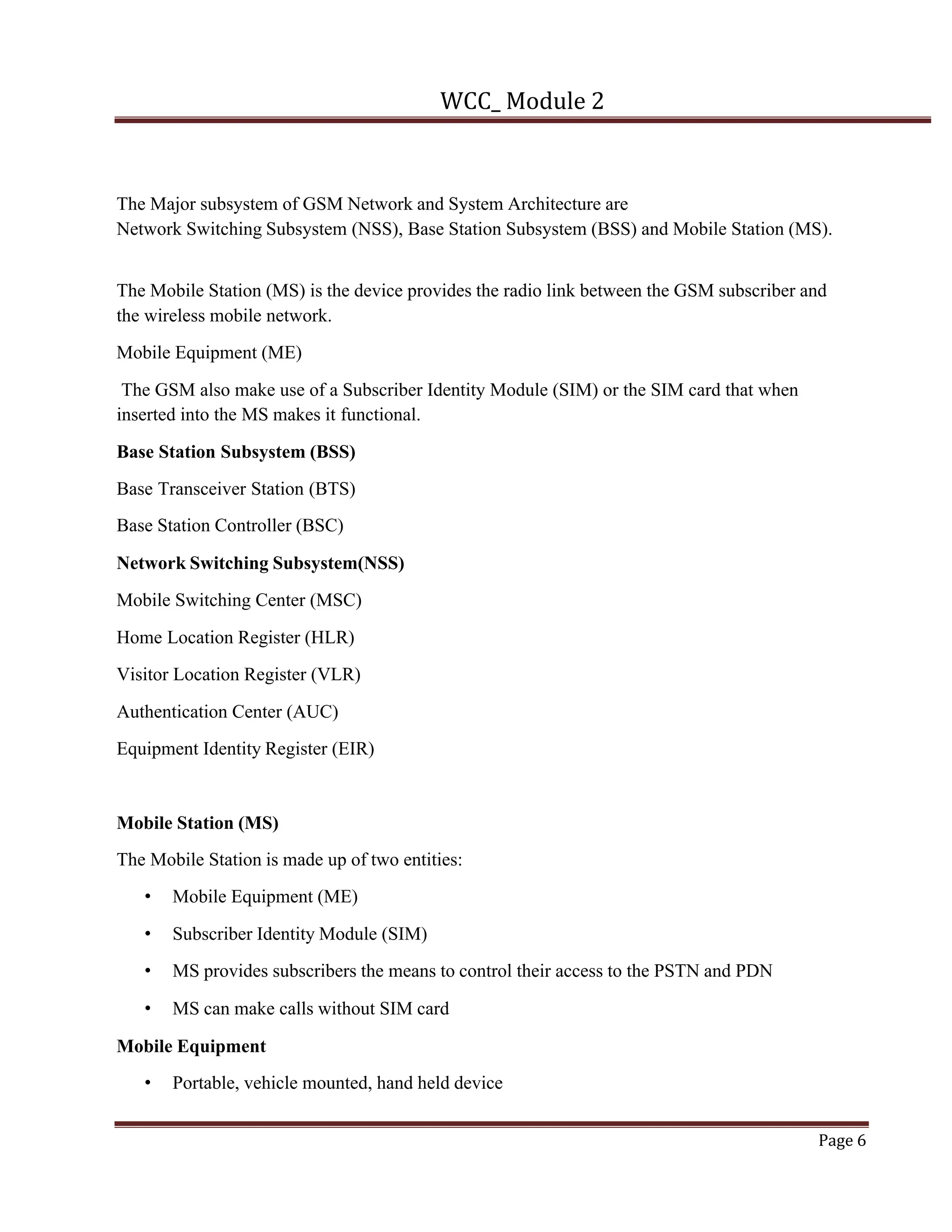 WCC_ Module 2
Page 6
The Major subsystem of GSM Network and System Architecture are
Network Switching Subsystem (NSS), Base Station Subsystem (BSS) and Mobile Station (MS).
The Mobile Station (MS) is the device provides the radio link between the GSM subscriber and
the wireless mobile network.
Mobile Equipment (ME)
The GSM also make use of a Subscriber Identity Module (SIM) or the SIM card that when
inserted into the MS makes it functional.
Base Station Subsystem (BSS)
Base Transceiver Station (BTS)
Base Station Controller (BSC)
Network Switching Subsystem(NSS)
Mobile Switching Center (MSC)
Home Location Register (HLR)
Visitor Location Register (VLR)
Authentication Center (AUC)
Equipment Identity Register (EIR)
Mobile Station (MS)
The Mobile Station is made up of two entities:
• Mobile Equipment (ME)
• Subscriber Identity Module (SIM)
• MS provides subscribers the means to control their access to the PSTN and PDN
• MS can make calls without SIM card
Mobile Equipment
• Portable, vehicle mounted, hand held device
 
