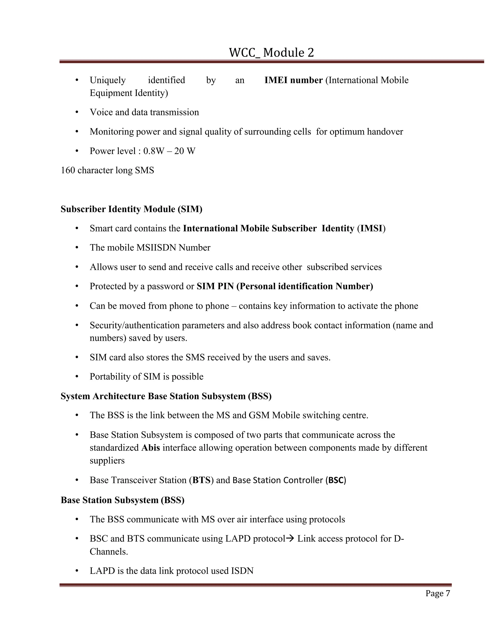 WCC_ Module 2
Page 7
• Uniquely identified by an IMEI number (International Mobile
Equipment Identity)
• Voice and data transmission
• Monitoring power and signal quality of surrounding cells for optimum handover
• Power level : 0.8W – 20 W
160 character long SMS
Subscriber Identity Module (SIM)
• Smart card contains the International Mobile Subscriber Identity (IMSI)
• The mobile MSIISDN Number
• Allows user to send and receive calls and receive other subscribed services
• Protected by a password or SIM PIN (Personal identification Number)
• Can be moved from phone to phone – contains key information to activate the phone
• Security/authentication parameters and also address book contact information (name and
numbers) saved by users.
• SIM card also stores the SMS received by the users and saves.
• Portability of SIM is possible
System Architecture Base Station Subsystem (BSS)
• The BSS is the link between the MS and GSM Mobile switching centre.
• Base Station Subsystem is composed of two parts that communicate across the
standardized Abis interface allowing operation between components made by different
suppliers
• Base Transceiver Station (BTS) and Base Station Controller (BSC)
Base Station Subsystem (BSS)
• The BSS communicate with MS over air interface using protocols
• BSC and BTS communicate using LAPD protocolà Link access protocol for D-
Channels.
• LAPD is the data link protocol used ISDN
 