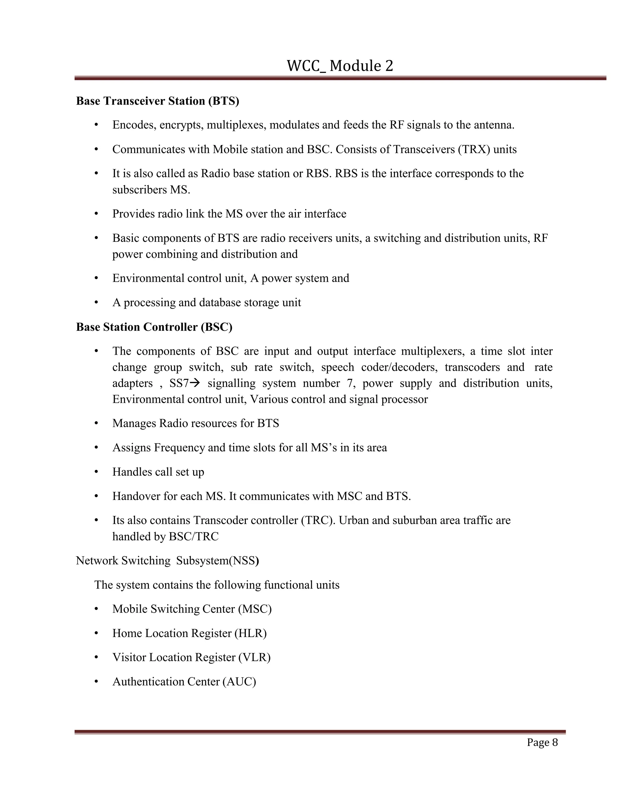 WCC_ Module 2
Page 8
Base Transceiver Station (BTS)
• Encodes, encrypts, multiplexes, modulates and feeds the RF signals to the antenna.
• Communicates with Mobile station and BSC. Consists of Transceivers (TRX) units
• It is also called as Radio base station or RBS. RBS is the interface corresponds to the
subscribers MS.
• Provides radio link the MS over the air interface
• Basic components of BTS are radio receivers units, a switching and distribution units, RF
power combining and distribution and
• Environmental control unit, A power system and
• A processing and database storage unit
Base Station Controller (BSC)
• The components of BSC are input and output interface multiplexers, a time slot inter
change group switch, sub rate switch, speech coder/decoders, transcoders and rate
adapters , SS7à signalling system number 7, power supply and distribution units,
Environmental control unit, Various control and signal processor
• Manages Radio resources for BTS
• Assigns Frequency and time slots for all MS’s in its area
• Handles call set up
• Handover for each MS. It communicates with MSC and BTS.
• Its also contains Transcoder controller (TRC). Urban and suburban area traffic are
handled by BSC/TRC
Network Switching Subsystem(NSS)
The system contains the following functional units
• Mobile Switching Center (MSC)
• Home Location Register (HLR)
• Visitor Location Register (VLR)
• Authentication Center (AUC)
 