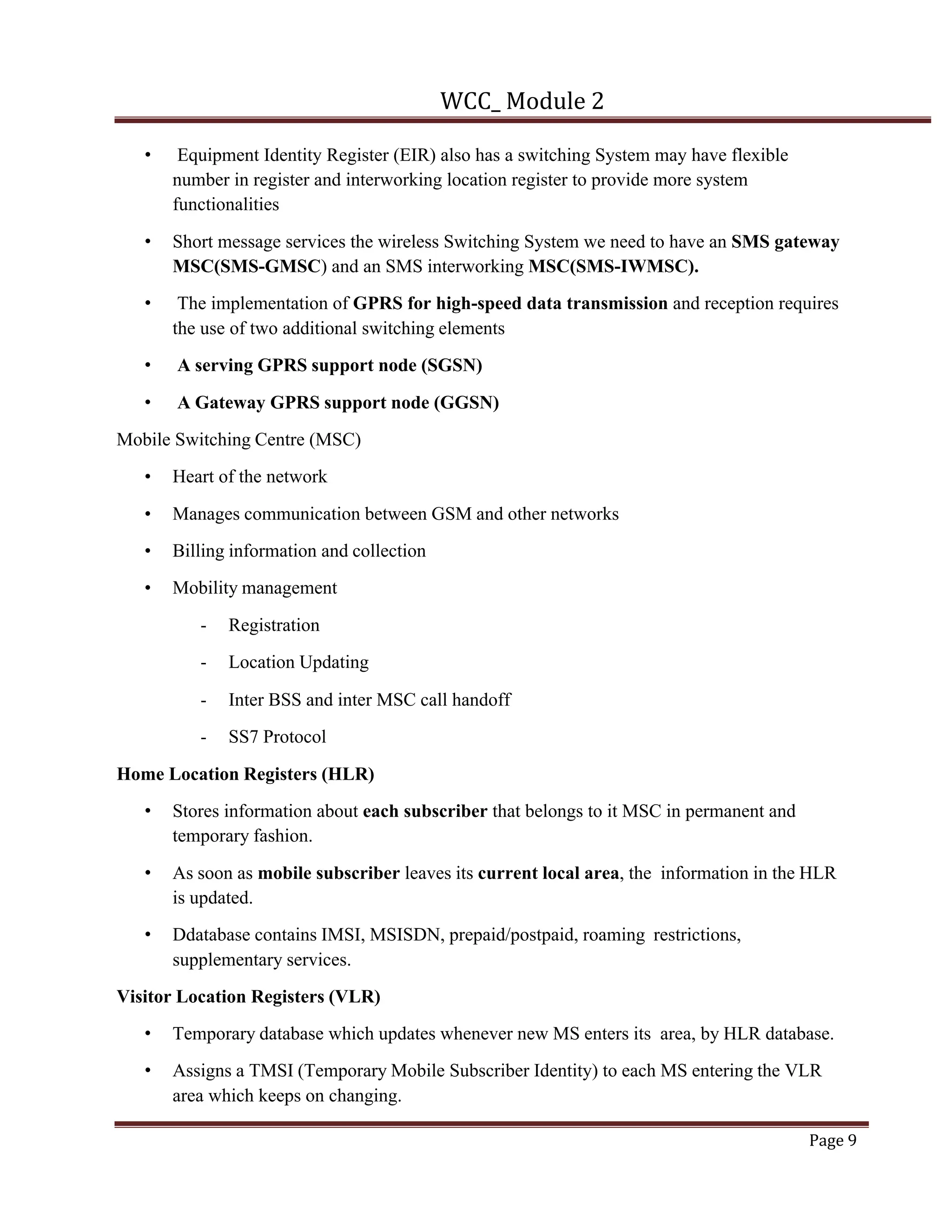 WCC_ Module 2
Page 9
• Equipment Identity Register (EIR) also has a switching System may have flexible
number in register and interworking location register to provide more system
functionalities
• Short message services the wireless Switching System we need to have an SMS gateway
MSC(SMS-GMSC) and an SMS interworking MSC(SMS-IWMSC).
• The implementation of GPRS for high-speed data transmission and reception requires
the use of two additional switching elements
• A serving GPRS support node (SGSN)
• A Gateway GPRS support node (GGSN)
Mobile Switching Centre (MSC)
• Heart of the network
• Manages communication between GSM and other networks
• Billing information and collection
• Mobility management
- Registration
- Location Updating
- Inter BSS and inter MSC call handoff
- SS7 Protocol
Home Location Registers (HLR)
• Stores information about each subscriber that belongs to it MSC in permanent and
temporary fashion.
• As soon as mobile subscriber leaves its current local area, the information in the HLR
is updated.
• Ddatabase contains IMSI, MSISDN, prepaid/postpaid, roaming restrictions,
supplementary services.
Visitor Location Registers (VLR)
• Temporary database which updates whenever new MS enters its area, by HLR database.
• Assigns a TMSI (Temporary Mobile Subscriber Identity) to each MS entering the VLR
area which keeps on changing.
 