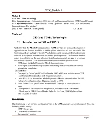 WCC_ Module 2
Page 1
Module-2
GSM and TDMA Technology
GSM System overview – Introduction, GSM Network and System Architecture, GSM Channel Concept.
GSM System Operations – GSM Identities, System Operations –Traffic cases, GSM Infrastructure
Communications (Um Interface)
(Text 2, Part1 and Part 2 of Chapter 5) L1, L2, L3
Module-2
GSM and TDMA Technologies
2.1. Introduction to GSM and TDMA
Global System for Mobile Communications (GSM) services are a standard collection of
applications and features available to mobile phone subscribers all over the world. The
GSM standards are defined by the 3GPP collaboration and implemented in hardware and
software by equipment manufacturers and mobile phone operators. The common standard
makes it possible to use the same phones with different companies' services, or even roam
into different countries. GSM is the world's most dominant mobile phone standard.
• GSM stands for Global System for Mobile Communication.
• It is a digital cellular technology used for transmitting mobile voice and data services
using digital modulation .
GSM: History
• Developed by Group Special Mobile (founded 1982) which was an initiative of CEPT
( Conference of European Post and Telecommunication ).
• Under ETSI, GSM is named as “ Global System for Mobile communication “ in 1989.
• Full set of specifications phase-I became available in 1990.
• Phase 2 of the GSM specifications occurs in 1995. Coverage is extended to rural
areas.
• Development of services evolved into phase 2+, which includes HSPA to GSM.
• HSPA is used in GPRS (General Packet Radio Services) and EDGE (Enhanced data
rates for global evolution .
GSM Services:
The Relationship of tele-services and bearer services to the GSM system are shown in figure 2.1. GSM has
following service namely
• GSM Tele-services
• GSM Bearer or Data Services
• Supplementary services
 