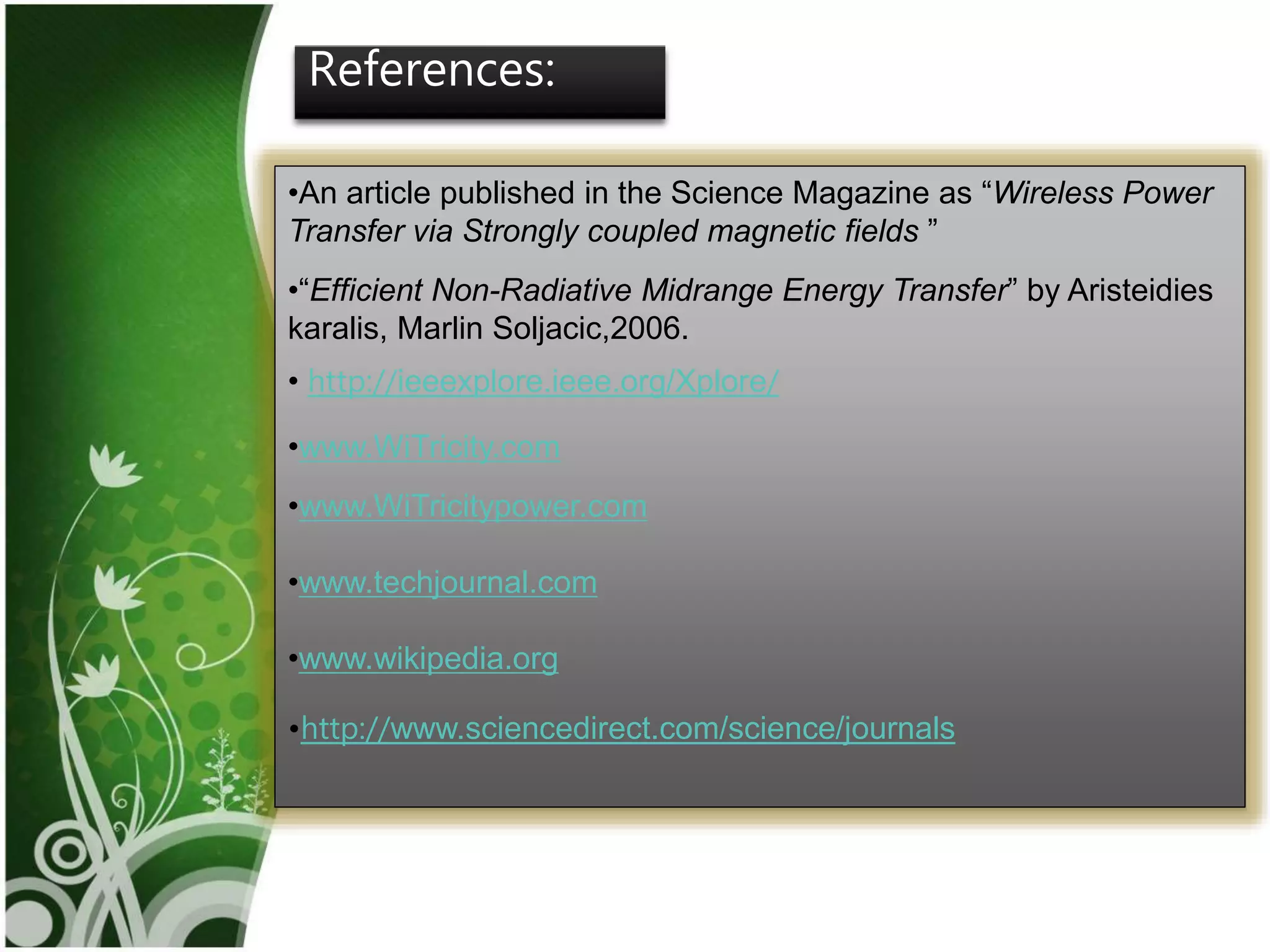 17
References:
•An article published in the Science Magazine as “Wireless Power
Transfer via Strongly coupled magnetic fields ”
•“Efficient Non-Radiative Midrange Energy Transfer” by Aristeidies
karalis, Marlin Soljacic,2006.
• http://ieeexplore.ieee.org/Xplore/
•www.WiTricity.com
•www.WiTricitypower.com
•www.techjournal.com
•www.wikipedia.org
•http://www.sciencedirect.com/science/journals
 