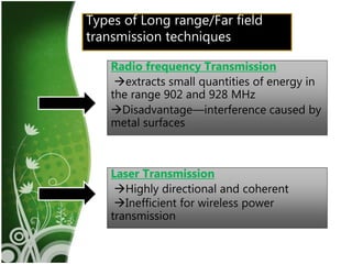 10
Types of Long range/Far field
transmission techniques
Radio frequency Transmission
extracts small quantities of energy in
the range 902 and 928 MHz
Disadvantage—interference caused by
metal surfaces
Laser Transmission
Highly directional and coherent
Inefficient for wireless power
transmission
 