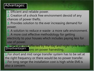 15
Advantages:
Disadvantages:
1. Efficient and reliable power.
2. Creation of a shock free environment devoid of any
chances of power thefts.
3. Provides solution to the ever increasing demand for
power.
4. A solution to reduce e-waste- a more safe environment.
5. A more cost effective methodology for getting
electricity to your houses which includes paying less for
use of power.
6. SPS are not affected by the day and night cycle leads
to lesser limitations on power harvesting.
1.For short and mid range transfer system has to be set at
the right frequency or there would be no power transfer.
2.For long range the installation cost is high while EMI is
also a concern.
 