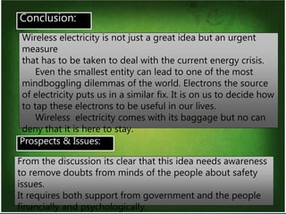 16
Prospects & Issues:
Conclusion:
Wireless electricity is not just a great idea but an urgent
measure
that has to be taken to deal with the current energy crisis.
Even the smallest entity can lead to one of the most
mindboggling dilemmas of the world. Electrons the source
of electricity puts us in a similar fix. It is on us to decide how
to tap these electrons to be useful in our lives.
Wireless electricity comes with its baggage but no can
deny that it is here to stay.
From the discussion its clear that this idea needs awareness
to remove doubts from minds of the people about safety
issues.
It requires both support from government and the people
financially and psychologically.
 