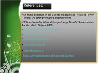 17
References:
•An article published in the Science Magazine as “Wireless Power
Transfer via Strongly coupled magnetic fields ”
•“Efficient Non-Radiative Midrange Energy Transfer” by Aristeidies
karalis, Marlin Soljacic,2006.
• http://ieeexplore.ieee.org/Xplore/
•www.WiTricity.com
•www.WiTricitypower.com
•www.techjournal.com
•www.wikipedia.org
•http://www.sciencedirect.com/science/journals
 