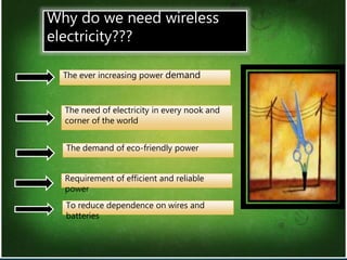 2
Why do we need wireless
electricity???
The need of electricity in every nook and
corner of the world
The demand of eco-friendly power
Requirement of efficient and reliable
power
To reduce dependence on wires and
batteries
The ever increasing power demand
 