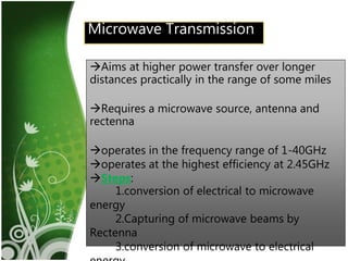 11Microwave Transmission
Aims at higher power transfer over longer
distances practically in the range of some miles
Requires a microwave source, antenna and
rectenna
operates in the frequency range of 1-40GHz
operates at the highest efficiency at 2.45GHz
Steps:
1.conversion of electrical to microwave
energy
2.Capturing of microwave beams by
Rectenna
3.conversion of microwave to electrical
 