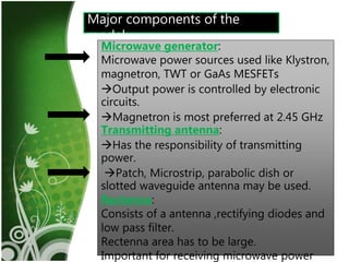 13
Major components of the
model
Microwave generator:
Microwave power sources used like Klystron,
magnetron, TWT or GaAs MESFETs
Output power is controlled by electronic
circuits.
Magnetron is most preferred at 2.45 GHz
Transmitting antenna:
Has the responsibility of transmitting
power.
Patch, Microstrip, parabolic dish or
slotted waveguide antenna may be used.
Rectenna:
Consists of a antenna ,rectifying diodes and
low pass filter.
Rectenna area has to be large.
Important for receiving microwave power
 