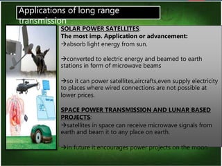 14
SOLAR POWER SATELLITES:
The most imp. Application or advancement:
absorb light energy from sun.
converted to electric energy and beamed to earth
stations in form of microwave beams
so it can power satellites,aircrafts,even supply electricity
to places where wired connections are not possible at
lower prices.
SPACE POWER TRANSMISSION AND LUNAR BASED
PROJECTS:
satellites in space can receive microwave signals from
earth and beam it to any place on earth.
in future it encourages power projects on the moon
Applications of long range
transmission
 