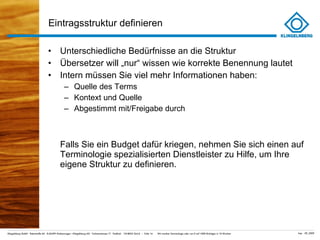 Eintragsstruktur definieren Unterschiedliche Bedürfnisse an die Struktur Übersetzer will „nur “ wissen wie korrekte Benennung lautet Intern müssen Sie viel mehr Informationen haben: Quelle des Terms Kontext und Quelle Abgestimmt mit/Freigabe durch Falls Sie ein Budget dafür kriegen, nehmen Sie sich einen auf Terminologie spezialisierten Dienstleister zu Hilfe, um Ihre eigene Struktur zu definieren. 