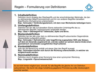 Regeln – Formulierung von Definitionen  Inhaltsdefinition Definition durch Angabe des Oberbegriffs und der einschränkenden Merkmale, die den zu definierenden Begriff kennzeichnen und ihn von anderen Begriffen derselben Begriffsreihe (Kohyponyme) unterscheiden. Bsp.: Schraube = Verbindungselement, mit dem man Werkstücke befestigen kann. Umfangsdefinition Definition bei der alle auf derselben Ebene stehenden Unterbegriffe des zu definierenden Begriffs (=Kohyponyme) aufgezählt werden. Bsp.: Obst = Oberbegriff für Tafeltraube, Apfel und Birne. Bestandsdefinition Definition bei der alle unter dem zu definierenden Begriff subsumierten Gegenstände (Bestandteile) aufgezählt werden. Bsp.: Schraube = Zylindrischer oder kegelförmig zugespitzter Stift oder Bolzen, auf dem ein Gewinde angebracht ist, und der zudem an seinem oberen Ende einen geometrisch verschieden ausgeführten Kopf aufweist. Kontextdefinition Satz der die Benennung enthält und etwas über den Begriff aussagt. Bsp.: Schrauben können sich durch die Richtung unterscheiden, in welcher sie eingeschraubt werden. Nominaldefinition Definition durch Angabe eines Synonyms bzw einer synonymen Wendung. Bsp.: Linguistik = Sprachwissenschaft   Es ist nicht immer möglich bzw. sinnvoll, für alle Begriffe die gleiche Art von Definition aufzunehmen. Die durch die obige Aufzählung gegebene Priorisierung sollte diesbezüglich beachtet werden.  