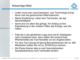 Notwendige Mittel Leider muss man zuerst beweisen, was Terminologie bringt, bevor man die gewünschten Mittel bekommt. Meine Empfehlung: Lieber kein Tool kaufen, als das falsche/billigste! Somit sind vor allem Sie gefragt. Am Anfang ist Ihre Eigenleistung in den meisten Fällen das Einzige, was Sie haben… Falls Sie in der glücklichen Lage sind und Ihr Arbeitgeber noch investieren kann, dann sollten Sie anhand Ihres Pflichtenheftes die Tool-Hersteller um ein Angebot bitten. Für eine Top-Lösung mit genug Benutzerlizenzen (für ca. 500 Mitarbeiter) sollten Sie mit ca. 20 ‘000 Euro rechnen.  Die Preise können aber je nach bevorstehendem Quartalsabschluss noch verhandelt werden! 