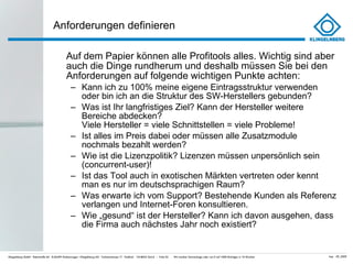 Anforderungen definieren Auf dem Papier können alle Profitools alles. Wichtig sind aber auch die Dinge rundherum und deshalb müssen Sie bei den Anforderungen auf folgende wichtigen Punkte achten: Kann ich zu 100% meine eigene Eintragsstruktur verwenden oder bin ich an die Struktur des SW-Herstellers gebunden? Was ist Ihr langfristiges Ziel? Kann der Hersteller weitere Bereiche abdecken?  Viele Hersteller = viele Schnittstellen = viele Probleme! Ist alles im Preis dabei oder müssen alle Zusatzmodule nochmals bezahlt werden? Wie ist die Lizenzpolitik? Lizenzen müssen unpersönlich sein (concurrent-user)! Ist das Tool auch in exotischen Märkten vertreten oder kennt man es nur im deutschsprachigen Raum? Was erwarte ich vom Support? Bestehende Kunden als Referenz verlangen und Internet-Foren konsultieren. Wie „gesund “ ist der Hersteller? Kann ich davon ausgehen, dass die Firma auch nächstes Jahr noch existiert? 