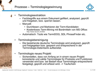 Prozesse – Terminologiegewinnung  Terminologieextraktion Fachbegriffe aus einem Dokument gefiltert, analysiert, geprüft und freigeben, bzw. sperren lassen. Manuell:  Durchlesen und Markieren der Term-Kandidaten Kostenloses Term-Mining mit Bordmitteln von MS Office:  http://www.tecom.ch/455/ Automatisch: Tools wie TermiDOG, SDL PhraseFinder etc. Terminologiebereinigung Die bestehende deutsche Terminologie wird analysiert, geprüft und freigegeben bzw. gesperrt und entsprechend in der Terminologie-Datenbank aufbereitet. Terminologie neues Projekt Sicherstellen, dass von Anfang an in einem neuen Projekt konsistente und valide Terminologie für Produkte und Funktionen verwendet wird bzw. bei Bedarf neue Terminologie entsprechend festgelegt, geprüft und erfasst wird. -> Taufschein 