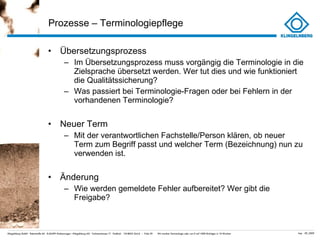 Prozesse – Terminologiepflege  Übersetzungsprozess Im Übersetzungsprozess muss vorgängig die Terminologie in die Zielsprache übersetzt werden. Wer tut dies und wie funktioniert die Qualitätssicherung? Was passiert bei Terminologie-Fragen oder bei Fehlern in der vorhandenen Terminologie?  Neuer Term Mit der verantwortlichen Fachstelle/Person klären, ob neuer Term zum Begriff passt und welcher Term (Bezeichnung) nun zu verwenden ist. Änderung Wie werden gemeldete Fehler aufbereitet? Wer gibt die Freigabe? 