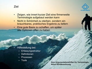 Ziel Zeigen, wie innert kurzer Zeit eine firmenweite  Terminologie aufgebaut werden kann Nicht in Schönheit zu sterben, sondern ein  brauchbares, praktisches Ergebnis zu liefern Eine gute Basis zu schaffen, um später  alle Optionen offen zu haben Hilfestellung bei: Erfassungsstruktur Definitionen Prozessen Tools Kein Argumentationshilfen für Terminologie Keine ROI-Berechnung 
