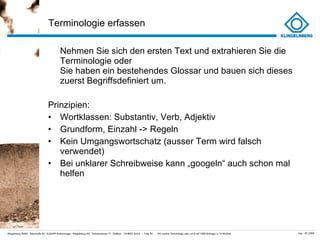 Terminologie erfassen Nehmen Sie sich den ersten Text und extrahieren Sie die Terminologie oder  Sie haben ein bestehendes Glossar und bauen sich dieses zuerst Begriffsdefiniert um. Prinzipien: Wortklassen: Substantiv, Verb, Adjektiv Grundform, Einzahl -> Regeln Kein Umgangswortschatz (ausser Term wird falsch verwendet) Bei unklarer Schreibweise kann „googeln “ auch schon mal helfen 