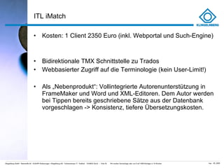 ITL iMatch Kosten: 1 Client 2350 Euro (inkl. Webportal und Such-Engine) Bidirektionale TMX Schnittstelle zu Trados Webbasierter Zugriff auf die Terminologie (kein User-Limit!) Als „Nebenprodukt “: Vollintegrierte Autorenunterstützung in FrameMaker und Word und XML-Editoren. Dem Autor werden bei Tippen bereits geschriebene Sätze aus der Datenbank vorgeschlagen -> Konsistenz, tiefere Übersetzungskosten.  