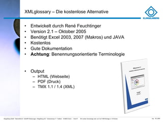 XMLglossary – Die kostenlose Alternative Entwickelt durch René Feuchtinger Version 2.1 – Oktober 2005 Benötigt Excel 2003, 2007 (Makros) und JAVA Kostenlos Gute Dokumentation Achtung : Benennungsorientierte Terminologie Output HTML (Webseite) PDF (Druck) TMX 1.1 / 1.4 (XML) 