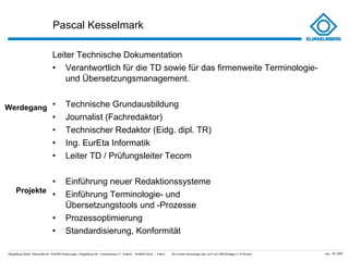 Pascal Kesselmark Leiter Technische Dokumentation Verantwortlich für die TD sowie für das firmenweite Terminologie- und Übersetzungsmanagement. Technische Grundausbildung Journalist (Fachredaktor) Technischer Redaktor (Eidg. dipl. TR) Ing. EurEta Informatik Leiter TD / Prüfungsleiter Tecom Einführung neuer Redaktionssysteme Einführung Terminologie- und  Übersetzungstools und -Prozesse Prozessoptimierung Standardisierung, Konformität Werdegang Projekte 