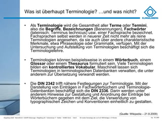 Was ist überhaupt Terminologie? …und was nicht? Als  Terminologie  wird die Gesamtheit aller  Terme  oder  Termini , also die  Begriffe ,  Bezeichnungen  (Benennungen),  Fachwörter  (lateinisch: Terminus technicus) usw. einer Fachsprache bezeichnet. Fachsprachen selbst werden in neuerer Zeit nicht mehr als reine Terminologien angesehen, da sie auch über andere charakteristische Merkmale, etwa Phraseologie oder Grammatik, verfügen. Mit der Untersuchung und Aufstellung von Terminologien beschäftigt sich die Terminologielehre. Terminologien können beispielsweise in einem  Wörterbuch , einem  Glossar  oder einem  Thesaurus  formuliert sein. Viele Terminologien bilden ein  kontrolliertes Vokabular . Maschinell lassen sich Terminologien in terminologischen Datenbanken verwalten, die unter anderem zur Übersetzung verwandt werden. Die  DIN 2342  trifft nähere Festlegungen zur Terminologie. Mit der Darstellung von Einträgen in Fachwörterbüchern und Terminologie-Datenbanken beschäftigt sich die  DIN 2336 . Darin werden unter anderem Hinweise zur Gestaltung und Anordnung der Einträge bei Wörterbüchern gegeben mit dem Ziel, die Verwendung von typographischen Zeichen und Konventionen einheitlich zu gestalten. (Quelle: Wikipedia – 21.8.2009) 