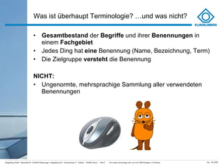 Was ist überhaupt Terminologie? …und was nicht? Gesamtbestand  der  Begriffe  und ihrer  Benennungen  in einem  Fachgebiet Jedes Ding hat  eine  Benennung (Name, Bezeichnung, Term) Die Zielgruppe  versteht  die Benennung NICHT: Ungenormte, mehrsprachige Sammlung aller verwendeten Benennungen 
