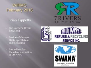 WIRMC
February 2016
Brian Tippetts
 Part-owner 7 Rivers
Recycling
 Business Manager
Hilltopper Refuse
and Recycling
 Immediate Past
President and officer
of SWANA
 