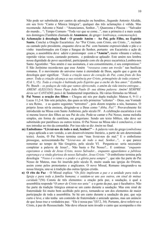 Não pode ser substituída por cantos de adoração ou benditos...Segundo Antonio Alcalde,
em seu livro “Canto e Música litúrgica”, qualquer das três aclamações é válida. Mas
recomenda: Advento e Natal – “Anunciamos, Senhor...”; Quaresma e Páscoa – “Salvador
do mundo... “; Tempo Comum- “Toda vez que se come...”, mas a primeira é a mais usada
nos domingos.(Também chamada de Anamnese, do grego= lembrança, comemoração).
k) Aclamação à doxologia final - O grande Amém - Ao Pai, pelo Filho, no Espírito
Santo. Conclui a Oração Eucarística: Ao “Por Cristo, com Cristo, em Cristo...”, recitado
ou cantado pelo presidente, enquanto eleva ao Pai com bastante expressividade o pão e o
vinho transformados em Corpo e Sangue do Senhor, portanto em Eucaristia e ação de
graças, a assembléia deve aderir e prorromper com o “Amém”, muito vibrante e solene,
repetido várias vezes, cantando portanto, e podendo-se aplaudir. Este amém nos lembra
nossa dignidade de povo sacerdotal, participando com ele da prece eucarística.Lembra-nos
Santo Agostinho: “Seu amém é sua assinatura, é seu consentimento, é seu compromisso.”
E São Jerônimo recorda-nos que esse Amém “ressoava como um trovão” nas basílicas
romanas. É o movimento do universo rumo à eternidade de Deus, aquilo que o gesto da
doxologia quer significar. “Toda a criação nasce do coração do Pai, como fruto do Seu
amor. Toda a criação alcança a sua existência por Cristo, primogênito de toda criatura”
(Col 1, 15). Toda a criação é habitada pelo Espírito que a enche do Seu amor.” (Lembra
Pe. Busch – os pedaços da vida que vamos oferecendo, o amém da vida inteira entregue...
AMEM! ALELUIA1) Nosso Papa João Paulo II- sua última palavra: Amém! SEMPRE
devia ser CANTADO, pois é de fundamental importância. Há várias fórmulas no Missal.
l) Pai Nosso: a oração dos filhos – Chegou até nós por dupla tradição: Mateus 6, 9-11 e
Lucas 11,2-4. São sete petições, das quais as três primeiras “celestes” – Deus, sua Vontade
e seu Reino, e as quatro seguintes “terrestres” , pois dizem respeito a nós, humanos. O
próprio Jesus nô-la ensinou, dirigindo-se a Deus como “Abba, Pai!”. Provavelmente foi
introduzido na Missa com Santo Ambrósio, pelo século IV. A celebração eucarística é em
si mesma louvor dos filhos ao seu Pai do céu. Pode-se cantar o Pai Nosso, numa melodia
simples, em forma de cantilena, ou gregoriano. Sendo um texto bíblico, não deve ser
substituído por paráfrases ou outros textos. O Pai Nosso na Missa não é conclusivo, e sim
nos introduz ao rito da comunhão. Por isso não se diz Amém no final.
m) Embolismo- “Livrai-nos de todo o mal, Senhor!” – A palavra vem do grego (embolisma
– peça aplicada a um vestido, a um desenvolvimento literário, a partir de um determinado
texto). Assim, O Pai Nosso termina com “mas livrai-nos do mal.” E o embolismo
prossegue, acrescentando-lhe “Livrai-nos de todo o mal, Senhor...”, o que parece
remontar ao tempo de São Gregório, pelo século VI. Pergunta-se: seria necessário
completar a palavra de Jesus?... Não basta o Pai Nosso?... E continua: “enquanto
esperamos a vinda de Jesus Cristo, nosso Salvador... enquanto aguardamos a jubilosa
esperança e a vinda gloriosa do nosso Salvador, Jesus Cristo.” O embolismo termina pela
doxologia “Vosso é o reino e o poder e a glória para sempre” , que não faz parte do Pai
Nosso de Mateus, mas foi inserida pelo século II, muito usada nas igrejas do Oriente,
assim como pelos protestantes e anglicanos. O novo Missal, Romano integrando-a na
nossa liturgia, une-se à tradição das outras Igrejas cristãs.
n) O rito da Paz – O Missal explica: “Os fiéis imploram a paz e a unidade para toda a
Igreja e para toda a família humana; e saúdam-se uns aos outros, em sinal de mútua
caridade.”(56) Consta de três elementos: a oração pela paz, a saudação, à qual a
assembléia responde “O amor de Cristo nos uniu” e o gesto da paz, que é facultativo. Não
faz parte da tradição litúrgica entoar-se um canto durante a saudação. Mas este sinal de
fraternidade foi muito bem acolhido pelo povo, tornando-se um dos elementos de maior
participação de toda a assembléia. Se há um canto durante a saudação da paz, que seja
curto e leve, e não tenha um conteúdo de fraternidade e amizade apenas, mas um anúncio
de que Jesus traz a verdadeira paz. “Ele é nossa paz.”(Ef 2, 34). Portanto, deve referir-se a
Cristo, à paz do Ressuscitado. Não deve ofuscar nem invadir o canto que acompanha o rito
10
 