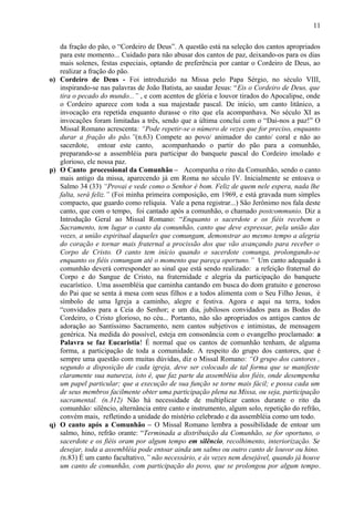 da fração do pão, o “Cordeiro de Deus”. A questão está na seleção dos cantos apropriados
para este momento... Cuidado para não abusar dos cantos de paz, deixando-os para os dias
mais solenes, festas especiais, optando de preferência por cantar o Cordeiro de Deus, ao
realizar a fração do pão.
o) Cordeiro de Deus - Foi introduzido na Missa pelo Papa Sérgio, no século VIII,
inspirando-se nas palavras de João Batista, ao saudar Jesus: “Eis o Cordeiro de Deus, que
tira o pecado do mundo...” , e com acentos de glória e louvor tirados do Apocalipse, onde
o Cordeiro aparece com toda a sua majestade pascal. De início, um canto litânico, a
invocação era repetida enquanto durasse o rito que ela acompanhava. No século XI as
invocações foram limitadas a três, sendo que a última conclui com o “Dai-nos a paz!” O
Missal Romano acrescenta: “Pode repetir-se o número de vezes que for preciso, enquanto
durar a fração do pão.”(n.63) Compete ao povo/ animador do canto/ coral e não ao
sacerdote, entoar este canto, acompanhando o partir do pão para a comunhão,
preparando-se a assembléia para participar do banquete pascal do Cordeiro imolado e
glorioso, ele nossa paz.
p) O Canto processional da Comunhão – Acompanha o rito da Comunhão, sendo o canto
mais antigo da missa, aparecendo já em Roma no século IV. Inicialmente se entoava o
Salmo 34 (33) “Provai e vede como o Senhor é bom. Feliz de quem nele espera, nada lhe
falta, será feliz.” (Foi minha primeira composição, em 1969, e está gravada num simples
compacto, que guardo como relíquia. Vale a pena registrar...) São Jerônimo nos fala deste
canto, que com o tempo, foi cantado após a comunhão, o chamado postcommunio. Diz a
Introdução Geral ao Missal Romano: “Enquanto o sacerdote e os fiéis recebem o
Sacramento, tem lugar o canto da comunhão, canto que deve expressar, pela união das
vozes, a união espiritual daqueles que comungam, demonstrar ao mesmo tempo a alegria
do coração e tornar mais fraternal a procissão dos que vão avançando para receber o
Corpo de Cristo. O canto tem início quando o sacerdote comunga, prolongando-se
enquanto os fiéis comungam até o momento que pareça oportuno.” Um canto adequado à
comunhão deverá corresponder ao sinal que está sendo realizado: a refeição fraternal do
Corpo e do Sangue de Cristo, na fraternidade e alegria da participação do banquete
eucarístico. Uma assembléia que caminha cantando em busca do dom gratuito e generoso
do Pai que se senta à mesa com seus filhos e a todos alimenta com o Seu Filho Jesus, é
símbolo de uma Igreja a caminho, alegre e festiva. Agora e aqui na terra, todos
“convidados para a Ceia do Senhor; e um dia, jubilosos convidados para as Bodas do
Cordeiro, o Cristo glorioso, no céu... Portanto, não são apropriados os antigos cantos de
adoração ao Santíssimo Sacramento, nem cantos subjetivos e intimistas, de mensagem
genérica. Na medida do possível, esteja em consonância com o evangelho proclamado: a
Palavra se faz Eucaristia! É normal que os cantos de comunhão tenham, de alguma
forma, a participação de toda a comunidade. A respeito do grupo dos cantores, que é
sempre uma questão com muitas dúvidas, diz o Missal Romano: “O grupo dos cantores ,
segundo a disposição de cada igreja, deve ser colocado de tal forma que se manifeste
claramente sua natureza, isto é, que faz parte da assembléia dos fiéis, onde desempenha
um papel particular; que a execução de sua função se torne mais fácil; e possa cada um
de seus membros facilmente obter uma participação plena na Missa, ou seja, participação
sacramental. (n.312) Não há necessidade de multiplicar cantos durante o rito da
comunhão: silêncio, alternância entre canto e instrumento, algum solo, repetição do refrão,
convém mais, refletindo a unidade do mistério celebrado e da assembléia como um todo.
q) O canto após a Comunhão – O Missal Romano lembra a possibilidade de entoar um
salmo, hino, refrão orante: “Terminada a distribuição da Comunhão, se for oportuno, o
sacerdote e os fiéis oram por algum tempo em silêncio, recolhimento, interiorização. Se
desejar, toda a assembléia pode entoar ainda um salmo ou outro canto de louvor ou hino.
(n.83) É um canto facultativo,” não necessário, e às vezes nem desejável, quando já houve
um canto de comunhão, com participação do povo, que se prolongou por algum tempo.
11
 