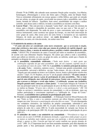 (Estudo 79 da CNBB), não cabendo neste momento Oração pelas vocações, Ave-Marias,
homenagens...(Homenagens e avisos são feitos após a Oração, antes da bênção final).
Tem-se estimulado ultimamente em nossas igrejas o refrão bíblico, que pode ser entoado
por um solista, ou grupo de canto, envolvendo aos poucos toda a assembléia, num clima
orante, brotado do silêncio. Equilíbrio, bom senso, sensibilidade são sempre o melhor
caminho para dosar canto e silêncio, levando a assembléia ao encontro com Deus.
r) Louvor Final – Não está previsto o chamado “canto final”, não faz parte da estrutura da
missa, após a bênção e despedida do sacerdote, uma vez que com o “Ide em paz”, a
assembléia está dispensada. Na saída do povo, o mais conveniente seria um órgão ou
música instrumental, como acontece nas igrejas da Europa., ou uma bela intervenção do
coro/ grupo de canto...Mas nosso povo de certa forma o incorporou ao seu repertório
litúrgico, de modo que pode-se entoar um canto devocional – a Maria, ao santo
padroeiro, ou outro, em vista da missão, de caráter mais livre.
5. O ministério da música e do canto
“ O canto não deve ser considerado como mero ornamento que se acrescenta à oração,
como algo extrínseco, mas antes como algo que emana do profundo do espírito daquele que
trabalha e louva a Deus, e mostra de maneira plena e perfeita a índole comunitária do culto
cristão. “ (IGLH 270). O ministério do canto é exercido por todos os membros da assembléia ,
de acordo com suas diferentes funções litúrgicas. Há cantos que cabem a toda a assembléia,
outros que cabem ao ministro, ao coro, ao grupo de canto, ao salmista, sendo que a função do
animador ou dirigente do canto é muito especial.
a) A assembléia, comunidade celebrante -“Nada mais festivo e mais grato nas
celebrações sagradas do que uma assembléia que, em seu conjunto, exprime sua fé e
sua piedade por meio do canto.”(MS 16) A assembléia é o ministro principal da música
e do canto. Todos - ministros, cantores e povo – formam uma grande comunidade, sinal
da assembléia universal e definitiva em que “toda criatura , do céu e da terra, cantará
“Àquele que está sentado no trono e ao Cordeiro, louvor, honra e glória pelos séculos dos
séculos.” (Ap5, 13). B. Huijbers, em seu “L`art du peuple célebrant: “O canto comum é
um termômetro que marca o grau de participação de uma assembléia... Não se trata
aqui de uma obrigação, mas sobretudo de uma graça. Cantar com os outros pressupõe
que a pessoa se entregue e revele algo íntimo... A celebração assume sua verdadeira
imagem quando todos começam a cantar juntos.” A renovação litúrgica do Vaticano II
tem sua principal razão de ser na participação do povo de Deus no mistério de Deus que
se realiza na liturgia. “O povo tem o direito e o dever a esta participação.” (SC 14)
Todos os serviços e ministérios nascem da comunidade e a ela se destinam., para sua
melhor participação e crescimento espiritual e a “edificação do Corpo de Cristo.”
Portanto, a assembléia tem a primazia na participação pelo canto!
b) O coral e o seu ministério na comunidade – A Ordenação Geral do Missal Romano diz
que “Entre os fiéis, o coro e os cantores exercem um ofício litúrgico próprio, tendo
sempre em vista “favorecer a participação ativa dos fiéis no canto.” O coro desempenha
um verdadeiro ministério, em benefício da própria comunidade, sobretudo:1) pela
valorização da liturgia cantada (MS 5); 2) pela observância do sentido e da natureza
própria de cada rito e canto (MS 6); 3) pela necessidade de variação nas formas de
celebração e de participação (MS 10); 4) pelo auxílio que presta à participação do povo
(MS 19 ).
c) O animador do canto e seu ministério na comunidade – “Providencie-se haja ao
menos um ou outro CANTOR, devidamente formado, o qual deve então propor ao povo
ao menos as melodias mais simples, para que este participe, e deverá oportunamente
dirigir e apoiar os fiéis. Convém que haja tal cantor também nas igrejas dotadas de
coral.” (MS 21). É importante haver um bom ensaiador-animador, pois dele depende em
grande parte a boa participação cantada do povo. Alguém que tenha verdadeira
12
 